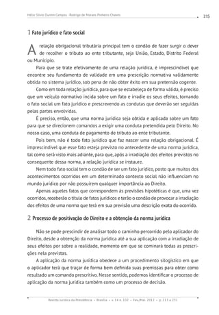Revista Jurídica da Presidência Brasília v. 14 n. 102 Fev./Mai. 2012 p. 213 a 231
Hélio Silvio Ourém Campos - Rodrigo de Moraes Pinheiro Chaves 215
1 Fato jurídico e fato social
A relação obrigacional tributária principal tem o condão de fazer surgir o dever
de recolher o tributo ao ente tributante, seja União, Estado, Distrito Federal
ou Município.
Para que se trate efetivamente de uma relação jurídica, é imprescindível que
encontre seu fundamento de validade em uma prescrição normativa validamente
obtida no sistema jurídico, sob pena de não obter êxito em sua pretensão cogente.
Como em toda relação jurídica, para que se estabeleça de forma válida, é preciso
que um veículo normativo incida sobre um fato e irradie os seus efeitos, tornando
o fato social um fato jurídico e prescrevendo as condutas que deverão ser seguidas
pelas partes envolvidas.
É preciso, então, que uma norma jurídica seja obtida e aplicada sobre um fato
para que se direcionem comandos a exigir uma conduta pretendida pelo Direito. No
nosso caso, uma conduta de pagamento de tributo ao ente tributante.
Pois bem, não é todo fato jurídico que faz nascer uma relação obrigacional. É
imprescindível que esse fato esteja previsto no antecedente de uma norma jurídica,
tal como será visto mais adiante, para que, após a irradiação dos efeitos previstos no
consequente dessa norma, a relação jurídica se instaure.
Nem todo fato social tem o condão de ser um fato jurídico, posto que muitos dos
acontecimentos ocorridos em um determinado contexto social não influenciam no
mundo jurídico por não possuírem qualquer importância ao Direito.
Apenas aqueles fatos que correspondem às previsões hipotéticas é que, uma vez
ocorridos, receberão o título de fatos jurídicos e terão o condão de provocar a irradiação
dos efeitos de uma norma que terá em sua previsão uma descrição exata do ocorrido.
2 Processo de positivação do Direito e a obtenção da norma jurídica
Não se pode prescindir de analisar todo o caminho percorrido pelo aplicador do
Direito, desde a obtenção da norma jurídica até a sua aplicação com a irradiação de
seus efeitos por sobre a realidade, momento em que se cominará todas as prescri-
ções nela previstas.
A aplicação da norma jurídica obedece a um procedimento silogístico em que
o aplicador terá que traçar de forma bem definida suas premissas para obter como
resultado um comando prescritivo. Nesse sentido, podemos identificar o processo de
aplicação da norma jurídica também como um processo de decisão.
 