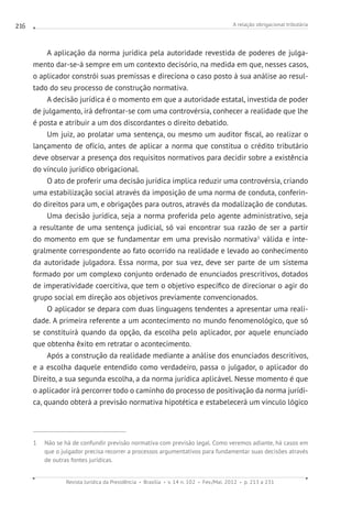 A relação obrigacional tributária
Revista Jurídica da Presidência Brasília v. 14 n. 102 Fev./Mai. 2012 p. 213 a 231
216
A aplicação da norma jurídica pela autoridade revestida de poderes de julga-
mento dar-se-á sempre em um contexto decisório, na medida em que, nesses casos,
o aplicador constrói suas premissas e direciona o caso posto à sua análise ao resul-
tado do seu processo de construção normativa.
A decisão jurídica é o momento em que a autoridade estatal, investida de poder
de julgamento, irá defrontar-se com uma controvérsia, conhecer a realidade que lhe
é posta e atribuir a um dos discordantes o direito debatido.
Um juiz, ao prolatar uma sentença, ou mesmo um auditor fiscal, ao realizar o
lançamento de ofício, antes de aplicar a norma que constitua o crédito tributário
deve observar a presença dos requisitos normativos para decidir sobre a existência
do vínculo jurídico obrigacional.
O ato de proferir uma decisão jurídica implica reduzir uma controvérsia, criando
uma estabilização social através da imposição de uma norma de conduta, conferin-
do direitos para um, e obrigações para outros, através da modalização de condutas.
Uma decisão jurídica, seja a norma proferida pelo agente administrativo, seja
a resultante de uma sentença judicial, só vai encontrar sua razão de ser a partir
do momento em que se fundamentar em uma previsão normativa1
válida e inte-
gralmente correspondente ao fato ocorrido na realidade e levado ao conhecimento
da autoridade julgadora. Essa norma, por sua vez, deve ser parte de um sistema
formado por um complexo conjunto ordenado de enunciados prescritivos, dotados
de imperatividade coercitiva, que tem o objetivo específico de direcionar o agir do
grupo social em direção aos objetivos previamente convencionados.
O aplicador se depara com duas linguagens tendentes a apresentar uma reali-
dade. A primeira referente a um acontecimento no mundo fenomenológico, que só
se constituirá quando da opção, da escolha pelo aplicador, por aquele enunciado
que obtenha êxito em retratar o acontecimento.
Após a construção da realidade mediante a análise dos enunciados descritivos,
e a escolha daquele entendido como verdadeiro, passa o julgador, o aplicador do
Direito, a sua segunda escolha, a da norma jurídica aplicável. Nesse momento é que
o aplicador irá percorrer todo o caminho do processo de positivação da norma jurídi-
ca, quando obterá a previsão normativa hipotética e estabelecerá um vínculo lógico
1  Não se há de confundir previsão normativa com previsão legal. Como veremos adiante, há casos em
que o julgador precisa recorrer a processos argumentativos para fundamentar suas decisões através
de outras fontes jurídicas.
 