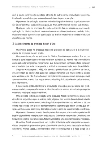 Revista Jurídica da Presidência Brasília v. 14 n. 102 Fev./Mai. 2012 p. 213 a 231
Hélio Silvio Ourém Campos - Rodrigo de Moraes Pinheiro Chaves 217
com o dado concreto da realidade através de outra norma individual e concreta,
irradiando seus efeitos, prescrevendo condutas e impondo sanções.
O processo de aplicação observa o método silogístico, devendo o aplicador esfor-
çar-se por construir suas premissas para, ao final, confrontá-las e obter sua decisão.
Qualquer vício no processo de estabelecimento das premissas no processo de
aplicação do direito implicará necessariamente na obtenção de uma decisão falha,
maculando todo o processo de positivação do direito, impedindo a correta irradiação
dos efeitos da norma.
3 Estabelecimento da premissa menor: o fato
O primeiro passo no processo decisório (processo de aplicação) é o estabeleci-
mento da premissa menor: o fato.
Uma questão se põe ao aplicador do Direito. Ele não conhece o fato. Precisa co-
nhecê-lo para poder fazer sobre ele incidirem os efeitos da norma. Faz-se necessário
que o aplicador empreenda mecanismos que lhe permitam conhecer o fato, construir
um enunciado que a ele corresponda, e, atribuir a esse enunciado, foros de realidade.
Segundo Karl Jaspers (1998), não temos a possibilidade de conhecer as coisas,
de apreender os objetos tal qual eles verdadeiramente são, muito embora exista
uma verdade, esta não é pelo homem perfeitamente compreensível, sendo possível
apenas o conhecimento dos traços (enunciados linguísticos) deixados pelos objetos,
suas impressões.
É necessário, então, identificar a articulação linguística que dê conta dos fenô-
menos sociais, compreendendo-os e identificando-os apenas através da percepção
de enunciados que a eles se referem.
Uma decisão judicial que receba uma execução fiscal e determine a citação do
devedor só se justifica após a análise, pelo julgador, dos termos da certidão de dívida
ativa e a verificação dos enunciados linguísticos que dão conta da existência de um
débito não solvido com o fisco; da mesma forma, a constituição de um crédito, que en-
seja a verificação da ocorrência dos fatos geradores além de sua dimensão econômica.
O processo de conhecimento é então, antes de tudo, um processo interpretativo. O
sujeito cognoscente interpreta um dado posto a sua frente, na forma de um enunciado
linguístico, e, sobre esse enunciado, faz um juízo sobre uma transformação na realidade.
O auditor fiscal só constituirá um crédito tributário após interpretar os enun-
ciados linguísticos produzidos pelo contribuinte que indicam a realização de fatos
geradores. Muitas vezes, a controvérsia entre o contribuinte e o fisco cinge-se à
 