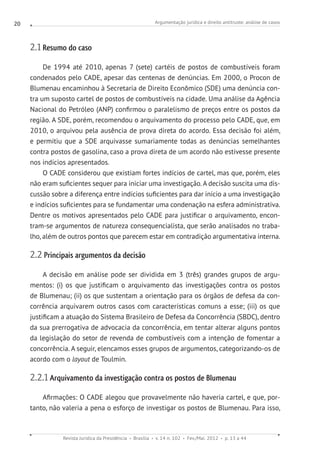 Argumentação jurídica e direito antitruste: análise de casos
Revista Jurídica da Presidência Brasília v. 14 n. 102 Fev./Mai. 2012 p. 13 a 44
20
2.1 Resumo do caso
De 1994 até 2010, apenas 7 (sete) cartéis de postos de combustíveis foram
condenados pelo CADE, apesar das centenas de denúncias. Em 2000, o Procon de
Blumenau encaminhou à Secretaria de Direito Econômico (SDE) uma denúncia con-
tra um suposto cartel de postos de combustíveis na cidade. Uma análise da Agência
Nacional do Petróleo (ANP) confirmou o paralelismo de preços entre os postos da
região. A SDE, porém, recomendou o arquivamento do processo pelo CADE, que, em
2010, o arquivou pela ausência de prova direta do acordo. Essa decisão foi além,
e permitiu que a SDE arquivasse sumariamente todas as denúncias semelhantes
contra postos de gasolina, caso a prova direta de um acordo não estivesse presente
nos indícios apresentados.
O CADE considerou que existiam fortes indícios de cartel, mas que, porém, eles
não eram suficientes sequer para iniciar uma investigação. A decisão suscita uma dis-
cussão sobre a diferença entre indícios suficientes para dar início a uma investigação
e indícios suficientes para se fundamentar uma condenação na esfera administrativa.
Dentre os motivos apresentados pelo CADE para justificar o arquivamento, encon-
tram-se argumentos de natureza consequencialista, que serão analisados no traba-
lho, além de outros pontos que parecem estar em contradição argumentativa interna.
2.2 Principais argumentos da decisão
A decisão em análise pode ser dividida em 3 (três) grandes grupos de argu-
mentos: (i) os que justificam o arquivamento das investigações contra os postos
de Blumenau; (ii) os que sustentam a orientação para os órgãos de defesa da con-
corrência arquivarem outros casos com características comuns a esse; (iii) os que
justificam a atuação do Sistema Brasileiro de Defesa da Concorrência (SBDC), dentro
da sua prerrogativa de advocacia da concorrência, em tentar alterar alguns pontos
da legislação do setor de revenda de combustíveis com a intenção de fomentar a
concorrência. A seguir, elencamos esses grupos de argumentos, categorizando-os de
acordo com o layout de Toulmin.
2.2.1 Arquivamento da investigação contra os postos de Blumenau
Afirmações: O CADE alegou que provavelmente não haveria cartel, e que, por-
tanto, não valeria a pena o esforço de investigar os postos de Blumenau. Para isso,
 