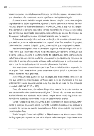 A relação obrigacional tributária
Revista Jurídica da Presidência Brasília v. 14 n. 102 Fev./Mai. 2012 p. 213 a 231
218
interpretação dos enunciados produzidos pelo contribuinte apenas para demonstrar
que tais relatos não possuem o mesmo significado das hipóteses legais.
O conhecimento é obtido sempre através de uma relação travada entre sujeito
cognoscente e o objeto cognoscível. Quando o objeto pertence ao mundo da natu-
reza, sua origem é a experiência sensorial (VILANOVA, 2005, p. 39). Mas essa experi-
ência sensorial só se torna possível se vertida mediante uma articulação linguística
que permita sua assimilação pelo sujeito, seja na forma de signos, de símbolos ou
de qualquer outro elemento que consiga transmitir uma mensagem.
O sistema de normas jurídicas aplica-se em direção a fatos sociais,a elementos reais
que precisam, antes de tudo, ser conhecidos, o que só se verifica através da linguagem,
como menciona Umberto Eco (1991, p. 08), o ser é aquilo que a linguagem expressa.
Nesse momento precisamos estabelecer o objeto de análise do aplicador do Di-
reito. Temos que seu objeto é muito mais o fato social, que se torna jurídico, do que
a norma jurídica. A norma é sua ferramenta de trabalho, que será oportunamente
trabalhada, mas que mesmo revelando um procedimento igualmente complexo de
obtenção, é apenas a ferramenta utilizada pelo aplicador para a realização de seu
mister que é a estabilização social pelo disciplinamento dos fatos.
Mas ainda temos um caminho a percorrer. É necessário identificar o que são fa-
tos e quais fatos são relevantes para o sistema de normas jurídicas a ponto de fazer
irradiar os efeitos nelas previstos.
As normas jurídicas, quando de sua aplicação, são direcionadas a situações de
fato que só têm sua materialidade verificada após o ato de enunciação. O fato que
se torna interessante à norma jurídica como fato tipo de um juízo é o fato enquanto
enunciado (LARENZ, 1997, p. 389).
Fatos são enunciados, são relatos linguísticos acerca de acontecimentos, de
eventos ocorridos no mundo fenomenológico. O Direito não se volta aos simples
acontecimentos, mas aos fatos, necessitando sempre de um relato linguístico a tor-
nar válido e aceitável, no contexto social, um determinando evento.
Eurico Marcos Diniz de Santi (2001, p. 60) esclarece bem essa distinção, refor-
çando o papel da linguagem como elemento formador da realidade ao produzir o
elemento de contato do evento (acontecimento físico) com o sujeito cognoscente,
constituindo o fato.
Tércio Sampaio Ferraz Junior (2001, p. 34) vai socorrer-se à teoria essencialista
da linguagem para apresentar que seus adeptos defendem que a língua exerce um
 