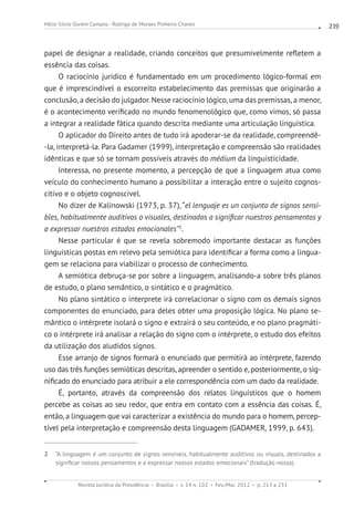 Revista Jurídica da Presidência Brasília v. 14 n. 102 Fev./Mai. 2012 p. 213 a 231
Hélio Silvio Ourém Campos - Rodrigo de Moraes Pinheiro Chaves 219
papel de designar a realidade, criando conceitos que presumivelmente refletem a
essência das coisas.
O raciocínio jurídico é fundamentado em um procedimento lógico-formal em
que é imprescindível o escorreito estabelecimento das premissas que originarão a
conclusão, a decisão do julgador. Nesse raciocínio lógico, uma das premissas, a menor,
é o acontecimento verificado no mundo fenomenológico que, como vimos, só passa
a integrar a realidade fática quando descrita mediante uma articulação linguística.
O aplicador do Direito antes de tudo irá apoderar-se da realidade, compreendê-
-la, interpretá-la. Para Gadamer (1999), interpretação e compreensão são realidades
idênticas e que só se tornam possíveis através do médium da linguisticidade.
Interessa, no presente momento, a percepção de que a linguagem atua como
veículo do conhecimento humano a possibilitar a interação entre o sujeito cognos-
citivo e o objeto cognoscível.
No dizer de Kalinowski (1973, p. 37), “el lenguaje es un conjunto de signos sensi-
bles, habitualmente auditivos o visuales, destinados a significar nuestros pensamentos y
a expressar nuestros estados emocionales”2
.
Nesse particular é que se revela sobremodo importante destacar as funções
linguísticas postas em relevo pela semiótica para identificar a forma como a lingua-
gem se relaciona para viabilizar o processo de conhecimento.
A semiótica debruça-se por sobre a linguagem, analisando-a sobre três planos
de estudo, o plano semântico, o sintático e o pragmático.
No plano sintático o interprete irá correlacionar o signo com os demais signos
componentes do enunciado, para deles obter uma proposição lógica. No plano se-
mântico o intérprete isolará o signo e extrairá o seu conteúdo, e no plano pragmáti-
co o intérprete irá analisar a relação do signo com o intérprete, o estudo dos efeitos
da utilização dos aludidos signos.
Esse arranjo de signos formará o enunciado que permitirá ao intérprete, fazendo
uso das três funções semióticas descritas, apreender o sentido e, posteriormente, o sig-
nificado do enunciado para atribuir a ele correspondência com um dado da realidade.
É, portanto, através da compreensão dos relatos linguísticos que o homem
percebe as coisas ao seu redor, que entra em contato com a essência das coisas. É,
então, a linguagem que vai caracterizar a existência do mundo para o homem, percep-
tível pela interpretação e compreensão desta linguagem (GADAMER, 1999, p. 643).
2  “A linguagem é um conjunto de signos sensíveis, habitualmente auditivos ou visuais, destinados a
significar nossos pensamentos e a expressar nossos estados emocionais” (tradução nossa).
 
