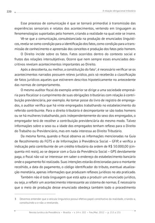 A relação obrigacional tributária
Revista Jurídica da Presidência Brasília v. 14 n. 102 Fev./Mai. 2012 p. 213 a 231
220
Esse processo de comunicação é que se tornará primordial à transmissão das
experiências sensoriais e relatos dos acontecimentos, vertendo em linguagem as
fenomenologias suportadas pelo homem, criando a realidade na qual este se insere.
Vê-se que a comunicação, consubstanciada na produção de enunciados linguísti-
cos, revela-se como condição para a identificação dos fatos, como condição para a trans-
missão de conhecimento e apreensão dos conceitos e produção dos fatos pelo homem.
O Direito incide sobre os fatos. Fatos ocorridos dentro do contexto social e
frutos das relações intersubjetivas. Ocorre que nem sempre esses enunciados des-
critivos revelam acontecimentos importantes ao Direito.
Após a descoberta, ou melhor, a constituição do fato3
, é necessário verificar se os
acontecimentos narrados possuem relevo jurídico, pois só receberão a classificação
de fatos jurídicos aqueles que estiverem descritos hipoteticamente no antecedente
das normas de comportamento.
O mesmo auditor fiscal do exemplo anterior se dirige a uma sociedade empresá-
ria para fiscalizar o cumprimento de suas obrigações tributárias com relação à contri-
buição previdenciária, por exemplo. Ao tomar posse do livro de registro de emprega-
dos, o auditor verifica que há vinte empregados trabalhando no estabelecimento do
referido contribuinte. Para o direito tributário é desimportante se são todos homens
ou se há mulheres trabalhando, pois independentemente do sexo dos empregados, o
empregador terá de recolher a contribuição previdenciária do mesmo modo. Talvez
informações sobre o sexo ou a idade dos empregados tenham reflexo para o Direito
do Trabalho ou Previdenciário, mas em nada interessa ao Direito Tributário.
Da mesma forma, quando o fiscal observa as informações mencionadas na Guia
de Recolhimento do FGTS e de Informações à Previdência Social – GFIP, e verifica a
indicação pelo contribuinte de um crédito tributário da ordem de R$ 50.000,00 (cin-
quenta mil reais), ao se deparar com a Guia da Previdência Social – GPS devidamente
paga, o fiscal não vai se interessar em saber o endereço do estabelecimento bancário
onde o pagamento foi realizado. Suas intenções estarão direcionadas para o montante
recolhido, a data do pagamento, o código identificador do tributo, eventual atualiza-
ção monetária, apenas informações que produzam reflexos jurídicos no ato praticado.
Também não é toda linguagem que está apta a produzir um enunciado jurídico,
ou seja, a refletir um acontecimento interessante ao sistema de normas. É necessário
que o meio de produção desse enunciado obedeça também todo o procedimento
3  Devemos entender que o veículo linguístico possui efetivo papel constitutivo da realidade, criando-a,
constituindo-a e não a revelando.
 