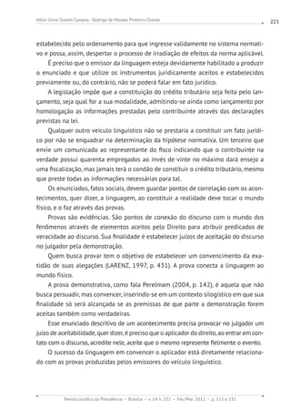 Revista Jurídica da Presidência Brasília v. 14 n. 102 Fev./Mai. 2012 p. 213 a 231
Hélio Silvio Ourém Campos - Rodrigo de Moraes Pinheiro Chaves 221
estabelecido pelo ordenamento para que ingresse validamente no sistema normati-
vo e possa, assim, despertar o processo de irradiação de efeitos da norma aplicável.
É preciso que o emissor da linguagem esteja devidamente habilitado a produzir
o enunciado e que utilize os instrumentos juridicamente aceitos e estabelecidos
previamente ou, do contrário, não se poderá falar em fato jurídico.
A legislação impõe que a constituição do crédito tributário seja feita pelo lan-
çamento, seja qual for a sua modalidade, admitindo-se ainda como lançamento por
homologação as informações prestadas pelo contribuinte através das declarações
previstas na lei.
Qualquer outro veículo linguístico não se prestaria a constituir um fato jurídi-
co por não se enquadrar na determinação da hipótese normativa. Um terceiro que
envie um comunicado ao representante do fisco indicando que o contribuinte na
verdade possui quarenta empregados ao invés de vinte no máximo dará ensejo a
uma fiscalização, mas jamais terá o condão de constituir o crédito tributário, mesmo
que preste todas as informações necessárias para tal.
Os enunciados, fatos sociais, devem guardar pontos de correlação com os acon-
tecimentos, quer dizer, a linguagem, ao constituir a realidade deve tocar o mundo
físico, e o faz através das provas.
Provas são evidências. São pontos de conexão do discurso com o mundo dos
fenômenos através de elementos aceitos pelo Direito para atribuir predicados de
veracidade ao discurso. Sua finalidade é estabelecer juízos de aceitação do discurso
no julgador pela demonstração.
Quem busca provar tem o objetivo de estabelecer um convencimento da exa-
tidão de suas alegações (LARENZ, 1997, p. 431). A prova conecta a linguagem ao
mundo físico.
A prova demonstrativa, como fala Perelmam (2004, p. 142), é aquela que não
busca persuadir, mas convencer, inserindo-se em um contexto silogístico em que sua
finalidade só será alcançada se as premissas de que parte a demonstração forem
aceitas também como verdadeiras.
Esse enunciado descritivo de um acontecimento precisa provocar no julgador um
juízo de aceitabilidade, quer dizer, é preciso que o aplicador do direito, ao entrar em con-
tato com o discurso, acredite nele, aceite que o mesmo represente fielmente o evento.
O sucesso da linguagem em convencer o aplicador está diretamente relaciona-
do com as provas produzidas pelos emissores do veículo linguístico.
 