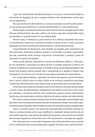 A relação obrigacional tributária
Revista Jurídica da Presidência Brasília v. 14 n. 102 Fev./Mai. 2012 p. 213 a 231
222
A guia de recolhimento devidamente paga é uma prova, uma demonstração da
veracidade da alegação de que a relação tributária fora devidamente extinta pela
via do pagamento.
No caso do discurso demonstrativo, o juízo de aceitação se verifica pela presen-
ça das provas, que evidenciam o evento, demonstrando-o e não convencendo.
Muitas vezes a aceitação do discurso não é possível de ser atingida apenas pelo
discurso demonstrativo, seja pela carência de provas, seja pela incapacidade delas
de reproduzir o acontecimento em sua integralidade.
Nesses casos, é necessário à parte socorrer-se à retórica, entendida esta como
o procedimento linguístico a promover arranjos no discurso com vistas a provocar
aceitações do mesmo através do convencimento e não da demonstração.
Impossibilitado de demonstrar uma verdade ao julgador, pela insuficiência de
seus elementos distintivos materiais, passará o articulador a produzir argumentos,
que são justamente estes arranjos linguísticos, direcionados a produzir juízos de
aceitação no espírito do julgador.
Nesse ponto, pedimos novamente o socorro de Perelman (2004, p. 143) quan-
do nos apresenta a associação da lógica formal à verdade, enquanto a retórica diz
respeito à adesão, ao convencimento. A verdade reveste-se da impessoalidade e não
perde esse atributo mesmo quando não é reconhecida, já a adesão é sempre uma
aceitação de um discurso em virtude da aprovação provocada em nosso espírito.
Em muitas oportunidades, o aplicador da norma, não apenas a norma tributária,
mas a norma jurídica como um todo, utiliza-se de arranjos linguísticos associados
a elementos demonstrativos para lograr êxito na construção do enunciado fático.
A norma jurídica material tributária socorre-se a diversos conceitos pertencentes
a outros ramos do ordenamento, notadamente das esferas comercial e cível, como
por exemplo, a conceitos jurídicos como empresário, pessoa jurídica, faturamento,
receita, que são construções jurídicas originárias de outros setores do ordenamento.
Por vezes, o alcance desses conceitos é de tamanha abstração e generalidade que,
para além dos enunciados demonstrativos, faz-se necessário manejar enunciados argu-
mentativos para enquadrar determinados eventos nos conceitos jurídicos estabelecidos.
Esse é o primeiro passo a ser percorrido pelo aplicador do Direito, conhecer os
fatos, os acontecimentos sociais que modificam a realidade, sempre através de um
enunciado linguístico, seja através da evidência das provas, seja através da aceitação
dos arranjos linguísticos construídos com o fim de provocar a aceitação do julgador.
Mas não basta que o enunciado linguístico seja suficientemente claro ao ponto
de ser manifestamente compreendido pelo julgador firmando nele o perfeito enten-
 
