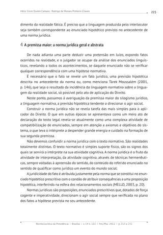 Revista Jurídica da Presidência Brasília v. 14 n. 102 Fev./Mai. 2012 p. 213 a 231
Hélio Silvio Ourém Campos - Rodrigo de Moraes Pinheiro Chaves 223
dimento da realidade fática. É preciso que a linguagem produzida pelo interlocutor
seja também correspondente ao enunciado hipotético previsto no antecedente de
uma norma jurídica.
4 A premissa maior: a norma jurídica geral e abstrata
De nada adianta uma parte deduzir uma pretensão em Juízo, expondo fatos
ocorridos na realidade, e o julgador se ocupar da análise dos enunciados linguís-
ticos, revelando a todos os acontecimentos, se daquele enunciado não se verificar
qualquer correspondência com uma hipótese normativa.
É necessário que o fato se revele um fato jurídico, uma previsão hipotética
descrita no antecedente da norma ou, como menciona Tárek Moussalém (2001,
p. 146), que seja o resultado da incidência da linguagem normativa sobre a lingua-
gem da realidade social, só possível pelo ato de aplicação do Direito.
Neste ponto, passamos à averiguação da premissa maior do silogismo jurídico,
a linguagem normativa, a previsão hipotética tendente a direcionar o agir social.
Construir a norma jurídica não se revela tarefa das mais simples para o apli-
cador do Direito. O que em outras épocas se apresentava como um mero ato de
declaração do texto legal revela-se atualmente como uma complexa atividade de
compatibilização de enunciados, sempre em atenção a axiomas e objetivos do sis-
tema, o que leva o intérprete a despender grande energia e cuidado na formação de
sua segunda premissa.
Não devemos confundir a norma jurídica com o texto normativo. São realidades
totalmente distintas. O texto normativo é simples suporte físico, são os signos dos
quais se servirá o intérprete na sua atividade cognitiva. A norma jurídica é o fruto da
atividade de interpretação, da atividade cognitiva, através de técnicas hermenêuti-
cas, sempre voltadas à apreensão do sentido, do conteúdo do referido enunciado no
sentido de qualificar como jurídico um evento do mundo social.
Ajuridicidade do fato é atribuída justamente pela norma que se constitui no enun-
ciado hipotético prescritivo com o condão de atribuir consequências a uma proposição
hipotética, interferindo na esfera dos relacionamentos sociais (MELLO, 2003, p. 20).
Normas jurídicas são proposições, enunciados prescritivos que, dotados de força
cogente e imperatividade, direcionam o agir social sempre que verificada no plano
dos fatos a hipótese prevista no seu antecedente.
 