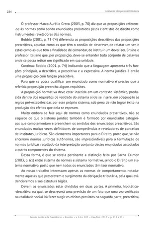 A relação obrigacional tributária
Revista Jurídica da Presidência Brasília v. 14 n. 102 Fev./Mai. 2012 p. 213 a 231
224
O professor Marco Aurélio Greco (2003, p. 70) diz que as proposições referem-
-se às normas como sendo enunciados prolatados pelos cientistas do direito como
instrumentos reveladores das normas.
Bobbio (2001, p. 73-74) diferencia as proposições descritivas das proposições
prescritivas, aquelas como as que têm o condão de descrever, de relatar um ser, e
estas como as que têm a finalidade de comandar, de instituir um dever-ser. Ensina o
professor italiano que, por proposição, deve-se entender todo conjunto de palavras
onde se possa retirar um significado em sua unidade.
Continua Bobbio (2001, p. 74) indicando que a linguagem apresenta três fun-
ções principais, a descritiva, a prescritiva e a expressiva. A norma jurídica é então
uma proposição com função prescritiva.
Para que se possa qualificar um enunciado como normativo é preciso que a
referida proposição preencha alguns requisitos.
A proposição normativa deve estar inserida em um contexto sistêmico, produ-
zida dentro dos requisitos de validade do sistema onde se insere, em adequação às
regras pré-estabelecidas por esse próprio sistema, sob pena de não lograr êxito na
produção dos efeitos que dela se esperam.
Muito embora se fale aqui de normas como enunciados prescritivos, não se
esquece de que o sistema jurídico também é formado por enunciados categóri-
cos que complementam e preenchem os sentidos dos enunciados prescritivos. São
enunciados muitas vezes definidores de competências e reveladores de conceitos
de institutos jurídicos. São elementos importantes para o Direito, posto que, se não
encerram normas jurídicas autônomas, são imprescindíveis para a formulação de
normas jurídicas resultado da interpretação conjunta destes enunciados associados
a outros componentes do sistema.
Dessa forma, é que se revela pertinente a distinção feita por Sacha Calmon
(2003, p. 61) entre sistema de normas e sistema normativo, sendo o Direito um sis-
tema normativo, posto que nem todos os enunciados têm teor normativo.
Ao nosso trabalho interessam apenas as normas de comportamento, notada-
mente aquelas que prescrevem o surgimento da obrigação tributária, pela qual evi-
denciaremos a sua estrutura lógica.
Devem os enunciados estar divididos em duas partes. A primeira, hipotético-
-descritiva, na qual se descreverá uma previsão de um fato que uma vez verificado
na realidade social irá fazer surgir os efeitos previstos na segunda parte, prescritiva,
 
