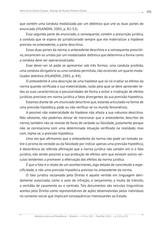 Revista Jurídica da Presidência Brasília v. 14 n. 102 Fev./Mai. 2012 p. 213 a 231
Hélio Silvio Ourém Campos - Rodrigo de Moraes Pinheiro Chaves 225
que contém uma conduta modalizada por um deôntico que une as duas partes do
enunciado (VILANOVA, 2005, p. 82-32).
Essa segunda parte do enunciado, o consequente, contém a prescrição jurídica,
a conduta que se espera do jurisdicionado sempre que ele materializar a hipótese
prevista no antecedente, a parte descritiva.
Essas duas partes da norma, o antecedente descritivo e o consequente prescriti-
vo, encontram-se unidas por um modalizador deôntico que determina a forma como
a conduta deve ser operacionalizada.
Esse dever-ser só pode se apresentar sob três formas: uma conduta proibida,
uma conduta obrigatória ou uma conduta permitida, não existindo um quarto moda-
lizador deôntico (VILANOVA, 2005, p. 84).
O antecedente é uma descrição de uma hipótese que só irá irradiar os efeitos da
norma quando verificada a sua materialidade, razão pela qual se deve apreender to-
das as suas características e peculiaridades de forma a evitar a irradiação de efeitos
jurídicos previstos em norma jurídica a fatos divergentes da sua previsão hipotética.
Estamos diante de um enunciado descritivo que, estando articulado na forma de
uma previsão hipotética, pode ou não verificar-se no mundo fenomênico.
A possível não materialidade da hipótese não afasta a sua natureza descritiva.
Não obstante, não podemos deixar de mencionar que o antecedente, descritor da
norma, também não se reveste de foros de verdade ou falsidade, justamente porque
não se correlaciona com uma determinada situação verificada na realidade, mas
com, repita-se, a previsão hipotética.
Uma vez que afirmamos que o antecedente da norma não pode ser testado so-
bre o prisma da verdade ou da falsidade por indicar apenas uma previsão hipotética,
é decorrência da referida afirmação que a norma jurídica não contém em si o fato
jurídico, não sendo possível a sua produção de efeitos sem que existam outros veí-
culos tendentes a promover a efetivação dos efeitos da norma jurídica.
É que o fato é o relato de um acontecimento, algo dotado de concretude e espe-
cificidade, e não uma previsão hipotética prevista no antecedente da norma.
O fato jurídico reclamado pelo Direito é aquele vertido em linguagem devi-
damente autorizada, como o auto de infração, o lançamento, a multa de trânsito,
a certidão de casamento ou o contrato. Tais documentos são veículos linguísticos
aceitos pelo Direito como representativos de ações desenvolvidas pelos indivíduos
no contexto social que implicam consequências interessantes ao Estado.
 
