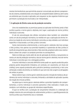 Revista Jurídica da Presidência Brasília v. 14 n. 102 Fev./Mai. 2012 p. 213 a 231
Hélio Silvio Ourém Campos - Rodrigo de Moraes Pinheiro Chaves 227
mentas hermenêuticas, que permitirão associar o enunciado aos demais componen-
tes do sistema, estabelecendo uma relação de compatibilidade sistêmica, bem como
ao ambiente que circunda o aplicador, sem esquecer-se dos aspectos históricos que
permeiam a produção do enunciado a ser interpretado.
5 A aplicação do Direito como ato de produção normativa
Uma vez estabelecidas as premissas postas ao aplicador do Direito, tanto o fato
jurídico quanto a norma geral e abstrata, tem lugar a aplicação da norma jurídica
individual e concreta.
O ato de concretização dos efeitos normativos deve também ser entendido
como um ato de produção normativa, na medida em que a aplicação do direito im-
plica na criação de uma norma individual e concreta, ou seja, voltada a um indivíduo
específico e relacionada a um fato jurídico concreto.
Como mencionamos anteriormente, a norma geral e abstrata não traz consigo
o fato jurídico, mas apenas sua previsão hipotética. A apreensão do fato jurídico é
tarefa do lançamento que, descrevendo o fato ocorrido, projetará sobre seus realiza-
dores o dever de cumprir as condutas previstas na consequência.
Note-se então que, muito além de ato de aplicação do direito, o lançamento se
revela um ato de produção normativa, não da norma geral e abstrata, mas de norma
individual e concreta que cria a obrigação jurídica.
A norma individual e concreta definitiva tanto pode ser aquela produzida pelas
próprias partes (lançamento tributário, um contrato, um casamento, um título de
crédito), como aquela produzida pelo judiciário (sentença constitutiva), e terá uma
atribuição criadora do direito, na medida em que sem ela não surgem as obrigações
de ambas as partes.
Nesse esteio é que a norma geral e abstrata assume a função de moldura, de pa-
râmetro da norma individual e concreta, limitando a atividade do aplicador quando
da criação do vinculo jurídico.
Ao passo que a norma geral e abstrata define a previsão hipotética de compor-
tamentos, a norma individual e concreta apresenta o fato realizado e impõe uma
conduta a um indivíduo, ou grupo de indivíduos especificados.
O que se verifica com a produção do lançamento tributário é a obtenção do
estágio máximo de concretização do ordenamento jurídico e o aperfeiçoamento da
norma jurídica que, finalmente, toca a realidade.
 