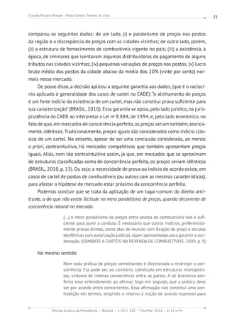 Revista Jurídica da Presidência Brasília v. 14 n. 102 Fev./Mai. 2012 p. 13 a 44
Claudia Rosane Roesler - Pedro Santos Tavares da Silva 21
comparou os seguintes dados: de um lado, (i) o paralelismo de preços nos postos
da região e a discrepância de preços com as cidades vizinhas; de outro lado, porém,
(ii) a estrutura de fornecimento de combustíveis vigente no país; (iii) a existência, à
época, de liminares que isentavam algumas distribuidoras do pagamento de alguns
tributos nas cidades vizinhas; (iv) pequenas variações de preços nos postos; (v) lucro
bruto médio dos postos da cidade abaixo da média dos 20% (vinte por cento) nor-
mais nesse mercado.
De posse disso, a decisão aplicou a seguinte garantia aos dados, (que é o raciocí-
nio aplicado à generalidade dos casos de cartel no CADE): “o alinhamento de preços
é um forte indício da existência de um cartel, mas não constitui prova suficiente para
sua caracterização”(BRASIL, 2010). Essa garantia se apoia, pelo lado jurídico, na juris-
prudência do CADE ao interpretar a Lei no
8.884, de 1994, e, pelo lado econômico, no
fato de que, em mercados de concorrência perfeita, os preços seriam também, teorica-
mente, idênticos.Tradicionalmente, preços iguais são considerados como indício clás-
sico de um cartel. No entanto, apesar de ser uma conclusão considerada, ao menos
a priori, contraintuitiva, há mercados competitivos que também apresentam preços
iguais. Aliás, nem tão contraintuitiva assim, já que, em mercados que se aproximam
de estruturas classificadas como de concorrência perfeita, os preços seriam idênticos
(BRASIL, 2010, p. 13). Ou seja: a necessidade de prova ou indício de acordo existe, em
casos de cartel de postos de combustíveis (ou outros com as mesmas características),
para afastar a hipótese do mercado estar próximo da concorrência perfeita.
Podemos concluir que se trata da aplicação de um lugar-comum do direito anti-
truste, o de que não existe ilicitude no mero paralelismo de preços, quando decorrente de
concorrência natural no mercado.
[...] o mero paralelismo de preços entre postos de combustíveis não é sufi-
ciente para punir a conduta. É necessário que outros indícios, preferencial-
mente provas diretas, como atas de reunião com fixação de preço e escutas
telefônicas com autorização judicial, sejam apresentadas para garantir a con-
denação. (COMBATE A CARTÉIS NA REVENDA DE COMBUSTÍVEIS, 2009, p. 9)
No mesmo sentido:
Nem toda prática de preços semelhantes é direcionada a restringir a con-
corrência. Ela pode ser, ao contrário, sobretudo em estruturas monopolis-
tas, sintoma de intensa concorrência entre as partes. A lei brasileira con-
firma esse entendimento ao afirmar, logo em seguida, que a prática deve
ser por acordo entre concorrentes. Essa afirmação não constitui uma con-
tradição em termos, exigindo o retorno à noção de acordo expresso para
 