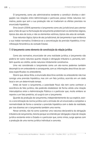 A relação obrigacional tributária
Revista Jurídica da Presidência Brasília v. 14 n. 102 Fev./Mai. 2012 p. 213 a 231
228
O lançamento, como ato administrativo tendente a constituir direitos e obri-
gações nas relações entre Administração e particular, possui nítida natureza nor-
mativa, posto que sem a sua produção não se irradiariam os efeitos previstos no
enunciado hipotético.
Dino Jarach (2004) apresenta o lançamento como ato jurisdicional para atentar
para o fato de que na formulação do lançamento predominam os elementos lógicos,
típicos dos atos de Juízo, e não os elementos volitivos, típicos dos atos de vontade.
Essa natureza lógica, típica de ato jurisdicional, do lançamento é que evidencia
a sua índole normativa. Evidencia-se a concretização da previsão hipotética. A ma-
nifestação fenomênica da vontade Estatal.
6 O lançamento como elemento de constituição da relação jurídica
Como ato normativo, enunciador de uma realidade jurídica, o lançamento não
poderia ter outra natureza quanto relação à obrigação tributária e, portanto, tam-
bém quanto ao crédito, senão natureza nitidamente constitutiva.
Uma vez considerado o lançamento como um ato-norma podemos também
decompô-lo em antecedente e consequente, com as informações descritivas da con-
duta especificadas no antecedente.
Ocorre que, dessa feita, o enunciado descritivo contido no antecedente não traz
consigo uma previsão hipotética, mas sim um fato jurídico, ocorrido em um dado
local e em um determinado tempo.
Antes de haver o lançamento, a autoridade fiscal não tem como conhecer a
ocorrência do fato jurídico, não podendo estabelecer de forma válida uma relação
intersubjetiva entre a Administração Pública e o particular que, muito embora se
reporte a um fato pretérito, só surgirá com o lançamento.
Quando da produção do lançamento, independentemente da sua espécie, ocor-
re a concretização da norma jurídica com a emissão de um enunciado a completar a
normatividade de forma a conectar a previsão hipotética com o dado da realidade,
por isso dizemos ser o lançamento também uma norma.
Nesse sentido, não há como sustentar uma natureza declaratória da obrigação
tributária do lançamento, mesmo porque se entende por obrigação o tipo de relação
jurídica existente entre o Estado e o particular que, como vimos, surge apenas com
a produção de uma norma jurídica individual e concreta.
 