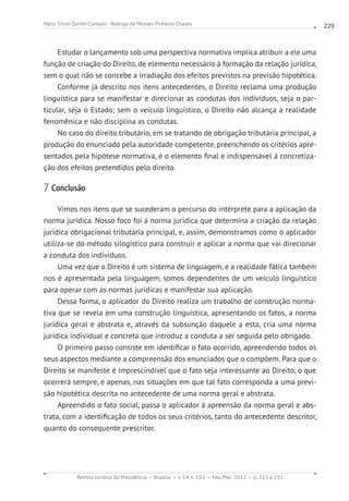 Revista Jurídica da Presidência Brasília v. 14 n. 102 Fev./Mai. 2012 p. 213 a 231
Hélio Silvio Ourém Campos - Rodrigo de Moraes Pinheiro Chaves 229
Estudar o lançamento sob uma perspectiva normativa implica atribuir a ele uma
função de criação do Direito, de elemento necessário à formação da relação jurídica,
sem o qual não se concebe a irradiação dos efeitos previstos na previsão hipotética.
Conforme já descrito nos itens antecedentes, o Direito reclama uma produção
linguística para se manifestar e direcionar as condutas dos indivíduos, seja o par-
ticular, seja o Estado; sem o veículo linguístico, o Direito não alcança a realidade
fenomênica e não disciplina as condutas.
No caso do direito tributário, em se tratando de obrigação tributária principal, a
produção do enunciado pela autoridade competente, preenchendo os critérios apre-
sentados pela hipótese normativa, é o elemento final e indispensável à concretiza-
ção dos efeitos pretendidos pelo direito.
7 Conclusão
Vimos nos itens que se sucederam o percurso do intérprete para a aplicação da
norma jurídica. Nosso foco foi a norma jurídica que determina a criação da relação
jurídica obrigacional tributária principal, e, assim, demonstramos como o aplicador
utiliza-se do método silogístico para construir e aplicar a norma que vai direcionar
a conduta dos indivíduos.
Uma vez que o Direito é um sistema de linguagem, e a realidade fática também
nos é apresentada pela linguagem, somos dependentes de um veículo linguístico
para operar com as normas jurídicas e manifestar sua aplicação.
Dessa forma, o aplicador do Direito realiza um trabalho de construção norma-
tiva que se revela em uma construção linguística, apresentando os fatos, a norma
jurídica geral e abstrata e, através da subsunção daquele a esta, cria uma norma
jurídica individual e concreta que introduz a conduta a ser seguida pelo obrigado.
O primeiro passo consiste em identificar o fato ocorrido, apreendendo todos os
seus aspectos mediante a compreensão dos enunciados que o compõem. Para que o
Direito se manifeste é imprescindível que o fato seja interessante ao Direito, o que
ocorrerá sempre, e apenas, nas situações em que tal fato corresponda a uma previ-
são hipotética descrita no antecedente de uma norma geral e abstrata.
Apreendido o fato social, passa o aplicador à apreensão da norma geral e abs-
trata, com a identificação de todos os seus critérios, tanto do antecedente descritor,
quanto do consequente prescritor.
 