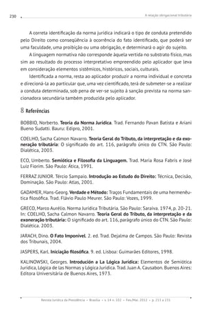 A relação obrigacional tributária
Revista Jurídica da Presidência Brasília v. 14 n. 102 Fev./Mai. 2012 p. 213 a 231
230
A correta identificação da norma jurídica indicará o tipo de conduta pretendido
pelo Direito como conseqüência à ocorrência do fato identificado, que poderá ser
uma faculdade, uma proibição ou uma obrigação, e determinará o agir do sujeito.
A linguagem normativa não corresponde àquela vertida no substrato físico, mas
sim ao resultado do processo interpretativo empreendido pelo aplicador que leva
em consideração elementos sistêmicos, históricos, sociais, culturais.
Identificada a norma, resta ao aplicador produzir a norma individual e concreta
e direcioná-la ao particular que, uma vez cientificado, terá de submeter-se a realizar
a conduta determinada, sob pena de ver-se sujeito à sanção prevista na norma san-
cionadora secundária também produzida pelo aplicador.
8 Referências
BOBBIO, Norberto. Teoria da Norma Jurídica. Trad. Fernando Pavan Batista e Ariani
Bueno Sudatti. Bauru: Edipro, 2001.
COELHO, Sacha Calmon Navarro. Teoria Geral do Tributo, da interpretação e da exo-
neração tributária: O significado do art. 116, parágrafo único do CTN. São Paulo:
Dialética, 2003.
ECO, Umberto. Semiótica e Filosofia da Linguagem. Trad. Maria Rosa Fabris e José
Luiz Fiorim. São Paulo: Ática, 1991.
FERRAZ JUNIOR. Tércio Sampaio. Introdução ao Estudo do Direito: Técnica, Decisão,
Dominação. São Paulo: Atlas, 2001.
GADAMER, Hans-Georg. Verdade e Método: Traços Fundamentais de uma hermenêu-
tica filosófica. Trad. Flávio Paulo Meurer. São Paulo: Vozes, 1999.
GRECO, Marco Aurélio. Norma Jurídica Tributária. São Paulo: Saraiva. 1974, p. 20-21.
In: COELHO, Sacha Calmon Navarro. Teoria Geral do Tributo, da interpretação e da
exoneração tributária: O significado do art. 116, parágrafo único do CTN. São Paulo:
Dialética. 2003.
JARACH, Dino. O Fato Imponível. 2. ed. Trad. Dejalma de Campos. São Paulo: Revista
dos Tribunais, 2004.
JASPERS, Karl. Iniciação filosófica. 9. ed. Lisboa: Guimarães Editores, 1998.
KALINOWSKI, Georges. Introdución a La Lógica Jurídica: Elementos de Semiótica
Jurídica, Lógica de las Normas y Lógica Jurídica. Trad. Juan A. Causabon. Buenos Aires:
Editora Universitária de Buenos Aires, 1973.
 
