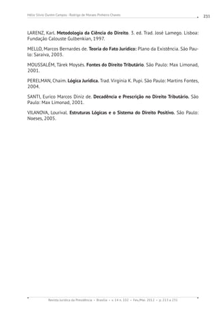 Revista Jurídica da Presidência Brasília v. 14 n. 102 Fev./Mai. 2012 p. 213 a 231
Hélio Silvio Ourém Campos - Rodrigo de Moraes Pinheiro Chaves 231
LARENZ, Karl. Metodologia da Ciência do Direito. 3. ed. Trad. José Lamego. Lisboa:
Fundação Calouste Gulbenkian, 1997.
MELLO, Marcos Bernardes de. Teoria do Fato Jurídico: Plano da Existência. São Pau-
lo: Saraiva, 2003.
MOUSSALÉM, Tárek Moysés. Fontes do Direito Tributário. São Paulo: Max Limonad,
2001.
PERELMAN, Chaim. Lógica Jurídica. Trad. Virgínia K. Pupi. São Paulo: Martins Fontes,
2004.
SANTI, Eurico Marcos Diniz de. Decadência e Prescrição no Direito Tributário. São
Paulo: Max Limonad, 2001.
VILANOVA, Lourival. Estruturas Lógicas e o Sistema do Direito Positivo. São Paulo:
Noeses, 2005.
 