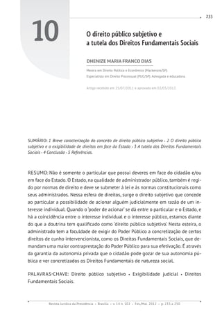 Revista Jurídica da Presidência Brasília v. 14 n. 102 Fev./Mai. 2012 p. 233 a 250
233
10 O direito público subjetivo e
a tutela dos Direitos Fundamentais Sociais
DHENIZE MARIA FRANCO DIAS
Mestra em Direito Político e Econômico (Mackenzie/SP).
Especialista em Direito Processual (PUC/SP). Advogada e educadora.
Artigo recebido em 25/07/2011 e aprovado em 02/05/2012.
SUMÁRIO: 1 Breve caracterização do conceito de direito público subjetivo 2 O direito público
subjetivo e a exigibilidade de direitos em face do Estado 3 A tutela dos Direitos Fundamentais
Sociais 4 Conclusão 5 Referências.
RESUMO: Não é somente o particular que possui deveres em face do cidadão e/ou
em face do Estado. O Estado, na qualidade de administrador público, também é regi-
do por normas de direito e deve se submeter à lei e às normas constitucionais como
seus administrados. Nessa esfera de direitos, surge o direito subjetivo que concede
ao particular a possibilidade de acionar alguém judicialmente em razão de um in-
teresse individual. Quando o ‘poder de acionar’ se dá entre o particular e o Estado, e
há a coincidência entre o interesse individual e o interesse público, estamos diante
do que a doutrina tem qualificado como ‘direito público subjetivo’. Nesta esteira, o
administrado tem a faculdade de exigir do Poder Público a concretização de certos
direitos de cunho intervencionista, como os Direitos Fundamentais Sociais, que de-
mandam uma maior contraprestação do Poder Público para sua efetivação. É através
da garantia da autonomia privada que o cidadão pode gozar de sua autonomia pú-
blica e ver concretizados os Direitos Fundamentais de natureza social.
PALAVRAS-CHAVE: Direito público subjetivo Exigibilidade judicial Direitos
Fundamentais Sociais.
 