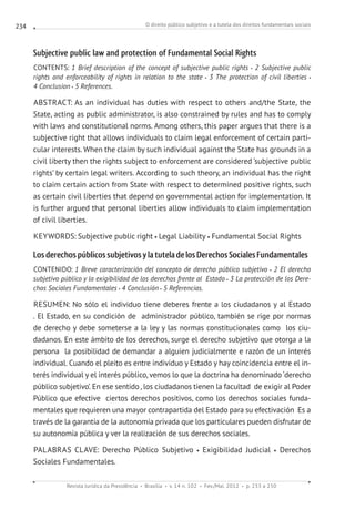 O direito público subjetivo e a tutela dos direitos fundamentais sociais
Revista Jurídica da Presidência Brasília v. 14 n. 102 Fev./Mai. 2012 p. 233 a 250
234
Subjective public law and protection of Fundamental Social Rights
CONTENTS: 1 Brief description of the concept of subjective public rights 2 Subjective public
rights and enforceability of rights in relation to the state 3 The protection of civil liberties
4 Conclusion 5 References.
ABSTRACT: As an individual has duties with respect to others and/the State, the
State, acting as public administrator, is also constrained by rules and has to comply
with laws and constitutional norms. Among others, this paper argues that there is a
subjective right that allows individuals to claim legal enforcement of certain parti-
cular interests. When the claim by such individual against the State has grounds in a
civil liberty then the rights subject to enforcement are considered ‘subjective public
rights’ by certain legal writers. According to such theory, an individual has the right
to claim certain action from State with respect to determined positive rights, such
as certain civil liberties that depend on governmental action for implementation. It
is further argued that personal liberties allow individuals to claim implementation
of civil liberties.
KEYWORDS: Subjective public right Legal Liability Fundamental Social Rights
Los derechospúblicossubjetivos ylatutela delosDerechosSocialesFundamentales
CONTENIDO: 1 Breve caracterización del concepto de derecho público subjetivo 2 El derecho
subjetivo público y la exigibilidad de los derechos frente al Estado 3 La protección de los Dere-
chos Sociales Fundamentales 4 Conclusión 5 Referencias.
RESUMEN: No sólo el individuo tiene deberes frente a los ciudadanos y al Estado
. El Estado, en su condición de  administrador público, también se rige por normas
de derecho y debe someterse a la ley y las normas constitucionales como  los ciu-
dadanos. En este ámbito de los derechos, surge el derecho subjetivo que otorga a la
persona la posibilidad de demandar a alguien judicialmente e razón de un interés
individual. Cuando el pleito es entre individuo y Estado y hay coincidencia entre el in-
terés individual y el interés público, vemos lo que la doctrina ha denominado ‘derecho
público subjetivo’. En ese sentido, los ciudadanos tienen la facultad de exigir al Poder
Público que efective ciertos derechos positivos, como los derechos sociales funda-
mentales que requieren una mayor contrapartida del Estado para su efectivación  Es a
través de la garantía de la autonomía privada que los particulares pueden disfrutar de
su autonomía pública y ver la realización de sus derechos sociales.
PALABRAS CLAVE: Derecho Público Subjetivo Exigibilidad  Judicial Derechos
Sociales Fundamentales.
 