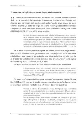 Revista Jurídica da Presidência Brasília v. 14 n. 102 Fev./Mai. 2012 p. 233 a 250
Dhenize Maria Franco Dias 235
1 Breve caracterização do conceito de direito público subjetivo
O Direito, como ciência normativa, estabelece uma série de poderes e deveres
entre os sujeitos. Dessa relação de poderes e deveres nasce a “relação jurí-
dica”, da qual participam dois sujeitos, dois polos: “sujeito ativo, pessoa de quem
emana a exigência, o poder de exigir, e o sujeito passivo, pessoa sobre quem recai
a exigência, o dever de cumprir a obrigação jurídica, resultante de regra de direito”
(CRETELLA JÚNIOR, 1998, p. 427). Nesse sentido:
Partindo desses pressupostos, toda relação jurídica se apresenta como re-
lação estabelecida entre várias pessoas e determinada por uma regra de
direito; determinação esta, que consiste em se atribuir à vontade individual
um campo dentro de cujos limites ela possa atuar independentemente de
qualquer vontade alheia.A essência da relação jurídica se define, pois, como
sendo uma esfera independente de domínio da vontade. (RÁO, 1978, p. 23)
Em matéria de Direito, teorias surgiram no âmbito privado que projetam refe-
ridos poderes e deveres como geradores de uma relação jurídica entre o Estado e
o indivíduo, e que conferem ao particular uma situação jurídica peculiar que lhe
dá o “poder de vontade (willensmacht) conferido pela ordem jurídica”, como explica
Windsdcheid (CRETELLA JÚNIOR, 1998, p. 427).
Tal teoria é conhecida como Teoria da vontade, difundida por Windscheid:
[...] por assentar o conceito do direito subjetivo na vontade das pessoas
consideradas, não em abstrato, mas através de uma relação sujeita à dis-
ciplina imposta pela norma jurídica, inicialmente costumeira e, mais tarde,
legislativa. (RÁO, 1978, p. 24)
Ou, ainda, um “interesse juridicamente protegido”, como ensina Ihering. Vicente
Ráo (1978, p. 30) ensina a distinção entre os entendimentos de Savigny e Ihering
no tocante ao elemento “vontade” para a formação do direito subjetivo:
Opondo-se à teoria da vontade de Savigny, Ihering não nega à vontade o
caráter de elemento do direito, na verdade, o reconhece. E difunde a deno-
minada Teoria do interesse. Para Ihering os direitos subjetivos são interesses
juridicamente protegidos.
Dois elementos, diz ele, formam este conceito: um, substancial, que con-
sagra o fim prático do direito e é a utilidade, vantagem ou proveito, que o
direito assegura; outro, formal, que com o primeiro se relaciona como meio
e consiste na ação, ou proteção jurisdicional do direito.
 