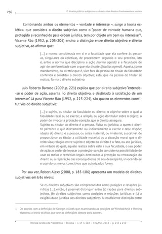 O direito público subjetivo e a tutela dos direitos fundamentais sociais
Revista Jurídica da Presidência Brasília v. 14 n. 102 Fev./Mai. 2012 p. 233 a 250
236
Combinando ambos os elementos – vontade e interesse –, surge a teoria ec-
lética, que considera o direito subjetivo como o “poder de vontade humana que,
protegido e reconhecido pela ordem jurídica, tem por objeto um bem ou interesse”1
.
Vicente Ráo (1952, p. 205-206) ensina a distinção entre direito objetivo e direito
subjetivo, ao afirmar que:
[...] a norma considerada em si e a faculdade que ela confere às pesso-
as, singulares ou coletivas, de procederem segundo o seu preceito, isto
é, entre a norma que disciplina a ação (norma agendi) e a faculdade de
agir de conformidade com o que ela dispõe (facultas agendi). Aquela, como
mandamento, ou diretriz que é, vive fora da pessoa do titular da faculdade
conferida e constitui o direito objetivo; esta, que na pessoa do titular se
realiza, forma o direito subjetivo.
Luís Roberto Barroso (2009, p. 221) explica que por direito subjetivo “entende-
-se o poder de ação, assente no direito objetivo, e destinado à satisfação de um
interesse”. Já para Vicente Ráo (1952, p. 223-224), são quatro os elementos consti-
tutivos do direito subjetivo:
[...] o sujeito, ou titular da faculdade ou direito; o objetivo sobre o qual a
faculdade recai ou se exerce; a relação, ou ação do titular sobre o objeto; o
poder de invocar a proteção-coerção, que o direito assegura.
Sujeito ou titular do direito é a pessoa, física ou jurídica, a quem o direi-
to pertence e que diretamente ou indiretamente o exerce e dele dispõe;
objeto do direito é a pessoa, ou coisa material, ou imaterial, suscetível de
proporcionar ao titular a utilidade material ou a situação moral que o di-
reito visa; relação entre sujeito e objeto do direito é o fato, ou ato jurídico,
em virtude do qual, aquele realiza sobre este a sua faculdade, o seu poder
de ação; o poder de invocar a proteção-sanção consiste na possibilidade de
usar os meios e remédios legais destinados à proteção ou restauração do
direito ou à reparação das consequências de seu desrespeito, invocando-se
e usando os meios coercitivos que autorizados forem.
Por sua vez, Robert Alexy (2008, p. 185-186) apresenta um modelo de direitos
subjetivos em três níveis:
Se os direitos subjetivos são compreendidos como posições e relações ju-
rídicas [...], então, é possível distinguir entre (a) razões para direitos sub-
jetivos, (b) direitos subjetivos como posições e relações jurídicas e (c) a
exigibilidade jurídica dos direitos subjetivos. A insuficiente distinção entre
1 De acordo com a definição de George Jellinek que examinando as posições de Windsdcheid e Ihering
elaborou a teoria eclética, que une as definições desses dois autores.
 
