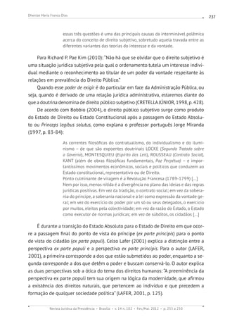 Revista Jurídica da Presidência Brasília v. 14 n. 102 Fev./Mai. 2012 p. 233 a 250
Dhenize Maria Franco Dias 237
essas três questões é uma das principais causas da interminável polêmica
acerca do conceito de direito subjetivo, sobretudo aquela travada entre as
diferentes variantes das teorias do interesse e da vontade.
Para Richard P. Pae Kim (2010): “Não há que se olvidar que o direito subjetivo é
uma situação jurídica subjetiva pela qual o ordenamento tutela um interesse indivi-
dual mediante o reconhecimento ao titular de um poder da vontade respeitante às
relações em prevalência do Direito Público.”
Quando esse poder de exigir é do particular em face da Administração Pública, ou
seja, quando é derivado de uma relação jurídica administrativa, estaremos diante do
que a doutrina denomina de direito público subjetivo (CRETELLAJÚNIOR, 1998, p. 428).
De acordo com Bobbio (2004), o direito público subjetivo surge como produto
do Estado de Direito ou Estado Constitucional após a passagem do Estado Absolu-
to ou Princeps legibus solutus, como explana o professor português Jorge Miranda
(1997, p. 83-84):
As correntes filosóficas do contratualismo, do individualismo e do ilumi-
nismo – de que são expoentes doutrinais LOCKE (Segundo Tratado sobre
o Governo), MONTESQUIEU (Espírito das Leis), ROUSSEAU (Contrato Social),
KANT (além de obras filosóficas fundamentais, Paz Perpétua) – e impor-
tantíssimos movimentos econômicos, sociais e políticos que conduzem ao
Estado constitucional, representativo ou de Direito.
Ponto culminante de viragem é a Revolução Francesa (1789-1799) [...]
Nem por isso, menos nítida é a divergência no plano das ideias e das regras
jurídicas positivas. Em vez da tradição, o contrato social; em vez da sobera-
nia do príncipe, a soberania nacional e a lei como expressão da vontade ge-
ral; em vez do exercício do poder por um só ou seus delegados, o exercício
por muitos, eleitos pela colectividade; em vez da razão do Estado, o Estado
como executor de normas jurídicas; em vez de súbditos, os cidadãos [...]
É durante a transição do Estado Absoluto para o Estado de Direito em que ocor-
re a passagem final do ponto de vista do príncipe (ex parte principis) para o ponto
de vista do cidadão (ex parte populi). Celso Lafer (2001) explica a distinção entre a
perspectiva ex parte populi e a perspectiva ex parte principis. Para o autor (LAFER,
2001), a primeira corresponde a dos que estão submetidos ao poder, enquanto a se-
gunda corresponde a dos que detêm o poder e buscam conservá-lo. O autor explica
as duas perspectivas sob a ótica do tema dos direitos humanos: “A preeminência da
perspectiva ex parte populi tem sua origem na lógica da modernidade, que afirmou
a existência dos direitos naturais, que pertencem ao indivíduo e que precedem a
formação de qualquer sociedade política” (LAFER, 2001, p. 125).
 