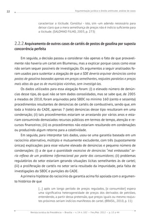 Argumentação jurídica e direito antitruste: análise de casos
Revista Jurídica da Presidência Brasília v. 14 n. 102 Fev./Mai. 2012 p. 13 a 44
22
caracterizar a ilicitude. Constitui - isto, sim -um adendo necessário para
deixar claro que a mera semelhança de preços não é indício suficiente para
a ilicitude. (SALOMAO FILHO, 2003, p. 273)
2.2.2 Arquivamento de outros casos de cartéis de postos de gasolina por suposta
concorrência perfeita
Em seguida, a decisão passou a considerar não apenas o fato de que provavel-
mente não haveria um cartel em Blumenau, mas a explicar porque casos como esse
não seriam sequer passíveis de investigação. Os argumentos a seguir analisados fo-
ram usados para sustentar a alegação de que a SDE deveria arquivar denúncias contra
postos de gasolina baseadas apenas em preços semelhantes, reajustes paralelos e preços
mais altos do que os de municípios vizinhos, sem investigá-las.
Os dados utilizados para essa alegação foram: (i) o elevado número de denún-
cias desse tipo, do qual não se tem dados consolidados, mas se sabe que, de 2005
a meados de 2010, foram arquivados pelo SBDC no mínimo 160 (cento e sessenta)
procedimentos resultantes de denúncias de cartéis de combustíveis, sendo que, em
toda a história do CADE, apenas 7 (sete) denúncias desse tipo resultaram em uma
condenação; (ii) tais procedimentos estariam se arrastando por vários anos e esta-
riam consumindo demasiados recursos públicos em termos de tempo, atenção e re-
cursos financeiros; (iii) os procedimentos não estariam resultando em condenações
ou produzindo algum retorno para a coletividade.
Em seguida, para interpretar tais dados, usou-se uma garantia baseada em um
raciocínio alternativo, múltiplo e mutuamente excludente, com três (supostamente
únicas) explicações para esse volume elevado de denúncias e pequeno número de
condenações: (i) a de que a quantidade excessiva de denúncias “mal embasadas” se-
ria reflexo de um problema informacional por parte dos consumidores; (ii) problemas
regulatórios do setor estariam gerando situações lícitas semelhantes às de cartel;
(iii) a proliferação de cartéis no setor seria resultado da impunidade, pela falta de
investigações do SBDC e punições do CADE.
A primeira hipótese do raciocínio da garantia acima foi apoiada com o argumen-
to histórico de que
[...] após um longo período de preços regulados, [o consumidor] espera
uma significativa heterogeneidade de preços dos derivados de petróleo,
entendendo, a partir dessa pretensão, que preços iguais ou mesmo reajus-
tes próximos seriam indícios manifestos de cartel. (BRASIL, 2010, p. 11)
 