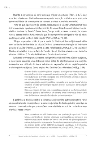 O direito público subjetivo e a tutela dos direitos fundamentais sociais
Revista Jurídica da Presidência Brasília v. 14 n. 102 Fev./Mai. 2012 p. 233 a 250
238
Quanto à perspectiva ex parte principis, ensina Celso Lafer (2001, p. 125) que
essa “em relação aos direitos humanos enquanto invenção histórica, norteia-se pela
governabilidade de um conjunto de homens e coisas num dado território”.
Nota-se que a passagem do Estado Absoluto para o Estado Constitucional “está
intrinsecamente ligada ao reconhecimento de uma esfera de ação inviolável do in-
divíduo em face do Estado”. Dessa forma, “surge, então, o dever correlato de obser-
vância desses direitos fundamentais, que é o cumprimento obrigatório não só pelos
particulares, mas também pelo Estado” (PORT, 2005, p. 79-80).
“O que se percebe, então, é que a teoria do direito público subjetivo coincidiu
com os ideais de liberdade do século XVIII e a consequente afirmação do indivíduo
perante o Estado” (MEIRELES, 2008, p.185). Para Bobbio (2004, p. 61),“no Estado de
Direito, o indivíduo tem, em face do Estado, não só direitos privados, mas também
direitos públicos. O Estado de Direito é o Estado dos cidadãos”.
Após essa breve explanação sobre a origem histórica do direito público subjetivo,
é necessário fazermos uma distinção inicial antes de adentramos no seu conceito.
A doutrina tem utilizado de forma indistinta as expressões: direito subjetivo público
e direito público subjetivo. Como explica Ana Cristina Costa Meireles (2008, p. 184):
O termo direito subjetivo público se presta a designar os direitos outorga-
dos pela Constituição e oponíveis a qualquer órgão estatal; já o direito pú-
blico subjetivo é o direito outorgado pelo ordenamento jurídico ao Estado
nas suas relações de ordem pública.
À expressão direito subjetivo público contrapõe-se a que se chama “direito
subjetivo privado” para designar aqueles direitos outorgados por qualquer
norma jurídica.
Hoje, não restam dúvidas, tais expressões perderam a sua funcionalidade
histórica, que foi a de demarcar um terreno onde o indivíduo tivesse uma
área de liberdade na qual o Estado não pudesse penetrar.
É polêmica a discussão sobre a conceituação do direito público subjetivo. Parte
da doutrina hesita em reconhecer a natureza jurídica de direito público subjetivo às
normas constitucionais que pressupõem uma atividade estatal de cunho interven-
cionista. Nesse sentido:
Sob o pretexto de ser difícil determinar com precisão, já a partir da Consti-
tuição, o conteúdo dos direitos subjetivos, as prestações que compõem seu
objeto, muitos autores insistem em reduzir seus efeitos até que a suposta con-
cretização legislativa seja operada. De acordo com esse entendimento, muitos
dos direitos sociais jamais poderiam gerar, para o particular e de imediato,
autênticos direitos subjetivos, reclamáveis em juízo. (DUARTE, 2003, p. 39)
 