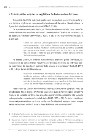 O direito público subjetivo e a tutela dos direitos fundamentais sociais
Revista Jurídica da Presidência Brasília v. 14 n. 102 Fev./Mai. 2012 p. 233 a 250
240
2 O direito público subjetivo e a exigibilidade de direitos em face do Estado
A doutrina do direito subjetivo recebeu um profundo desenvolvimento pela te-
oria jurídica, erigindo-se como conceito fundamental da ordem liberal calcada na
figura do indivíduo titular de direitos (MORAIS, 1996).
De acordo com o modelo liberal, os Direitos Fundamentais2
são tidos como “di-
reitos de liberdade, oponíveis ao Estado”, são verdadeiros “direitos de resistência ou
de oposição ao Estado” (BONAVIDES, 2006, p. 563-564). Dispõe Bonavides (2010,
p. 01) que:
É mais fácil lidar nas Constituições com os direitos da liberdade, usual-
mente catalogados como direitos fundamentais e discriminados de ma-
neira quase didática nos textos constitucionais, do que com a igualdade,
que, apesar de sua fluidez e amplitude, nem por isso deixa de ser o ou-
tro polo básico ao redor do qual gravita toda a ordem constitucional na
Sociedade contemporânea.
No Estado Liberal, os Direitos Fundamentais, exercidos pelos indivíduos, ca-
racterizavam-se como direitos negativos ou “direitos de defesa do indivíduo con-
tra ingerências do Estado em sua liberdade pessoal e propriedade” (SARLET, 1999,
p. 101). Ingo Sarlet (2001) esclarece:
Os direitos fundamentais de defesa se dirigem a uma obrigação de abs-
tenção por parte dos poderes públicos, implicando para estes um dever de
respeito a determinados bens e interesses da pessoa humana, por meio da
omissão de ingerências ou pela intervenção na esfera de liberdade pessoal
apenas em determinadas hipóteses e sob certas condições.
Nota-se que os Direitos Fundamentais individuais trouxeram consigo a ideia de
exigibilidade desses direitos em face do Estado, nos quais o indivíduo pode se valer na
hipótese de violação por terceiros, gerando o cumprimento obrigatório não somente
pelos particulares, mas também pelo Estado (PORT, 2005, p. 80). Contudo, referido po-
der de exigir conferido ao particular em face do Estado não é absoluto e nem sempre
existe nas relações jurídicas entre o Poder Público e seus administrados3
.
2 Os Direitos Fundamentais são classificados comumente em direitos positivos ou direitos negativos,
conforme a necessidade ou não de atuação ou de uma prestação positiva por parte do Estado.
3 O poder de exigir do administrado corresponde à obrigação jurídica da Administração, obrigação
que nem sempre existe, como é, por exemplo, o caso do poder discricionário, causa determinante da
restrição ou desaparecimento do direito público subjetivo.
 