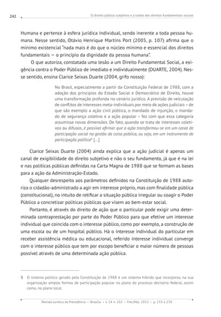 O direito público subjetivo e a tutela dos direitos fundamentais sociais
Revista Jurídica da Presidência Brasília v. 14 n. 102 Fev./Mai. 2012 p. 233 a 250
242
Humana e pertence à esfera jurídica individual, sendo inerente a toda pessoa hu-
mana. Nesse sentido, Otávio Henrique Martins Port (2005, p. 107) afirma que o
mínimo existencial “nada mais é do que o núcleo mínimo e essencial dos direitos
fundamentais – o princípio da dignidade da pessoa humana”.
O que autoriza, constatada uma lesão a um Direito Fundamental Social, a exi-
gência contra o Poder Público de imediato e individualmente (DUARTE, 2004). Nes-
se sentido, ensina Clarice Seixas Duarte (2004, grifo nosso):
No Brasil, especialmente a partir da Constituição Federal de 1988, com a
adoção dos princípios do Estado Social e Democrático de Direito, houve
uma transformação profunda no cenário jurídico. A previsão de veiculação
de conflitos de interesses meta-individuais por meio de ações judiciais–de
que são exemplo a ação civil pública, o mandado de injunção, o manda-
do de segurança coletivo e a ação popular – fez com que essa categoria
assumisse novas dimensões. De fato, quando se trata de interesses coleti-
vos ou difusos, é possível afirmar que a ação transformou-se em um canal de
participação social na gestão da coisa pública, ou seja, em um instrumento de
participação política5
[...]
Clarice Seixas Duarte (2004) ainda explica que a ação judicial é apenas um
canal de exigibilidade do direito subjetivo e não o seu fundamento, já que é na lei
e nas políticas públicas definidas na Carta Magna de 1988 que se formam as bases
para a ação da Administração-Estado.
Qualquer desrespeito aos parâmetros definidos na Constituição de 1988 auto-
riza o cidadão-administrado a agir em interesse próprio, mas com finalidade pública
(constitucional), no intuito de retificar a situação pública irregular ou coagir o Poder
Público a concretizar políticas públicas que visem ao bem-estar social.
Portanto, é através do direito de ação que o particular pode exigir uma deter-
minada contraprestação por parte do Poder Público para que efetive um interesse
individual que coincida com o interesse público, como por exemplo, a construção de
uma escola ou de um hospital público. Há o interesse individual do particular em
receber assistência médica ou educacional, referido interesse individual converge
com o interesse público que tem por escopo beneficiar o maior número de pessoas
possível através de uma determinada ação pública.
5 O sistema político gerado pela Constituição de 1988 é um sistema híbrido que incorporou na sua
organização amplas formas de participação popular no plano do processo decisório federal, assim
como, no plano local.
 