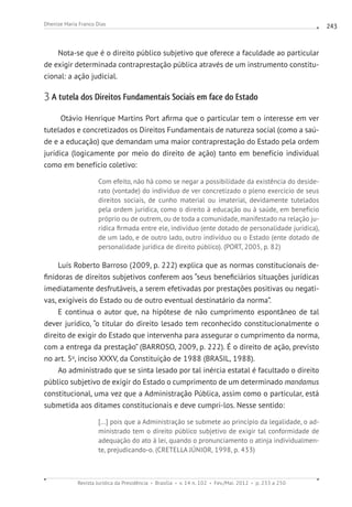 Revista Jurídica da Presidência Brasília v. 14 n. 102 Fev./Mai. 2012 p. 233 a 250
Dhenize Maria Franco Dias 243
Nota-se que é o direito público subjetivo que oferece a faculdade ao particular
de exigir determinada contraprestação pública através de um instrumento constitu-
cional: a ação judicial.
3 A tutela dos Direitos Fundamentais Sociais em face do Estado
Otávio Henrique Martins Port afirma que o particular tem o interesse em ver
tutelados e concretizados os Direitos Fundamentais de natureza social (como a saú-
de e a educação) que demandam uma maior contraprestação do Estado pela ordem
jurídica (logicamente por meio do direito de ação) tanto em benefício individual
como em benefício coletivo:
Com efeito, não há como se negar a possibilidade da existência do deside-
rato (vontade) do indivíduo de ver concretizado o pleno exercício de seus
direitos sociais, de cunho material ou imaterial, devidamente tutelados
pela ordem jurídica, como o direito à educação ou à saúde, em benefício
próprio ou de outrem, ou de toda a comunidade, manifestado na relação ju-
rídica firmada entre ele, indivíduo (ente dotado de personalidade jurídica),
de um lado, e de outro lado, outro indivíduo ou o Estado (ente dotado de
personalidade jurídica de direito público). (PORT, 2005, p. 82)
Luís Roberto Barroso (2009, p. 222) explica que as normas constitucionais de-
finidoras de direitos subjetivos conferem aos “seus beneficiários situações jurídicas
imediatamente desfrutáveis, a serem efetivadas por prestações positivas ou negati-
vas, exigíveis do Estado ou de outro eventual destinatário da norma”.
E continua o autor que, na hipótese de não cumprimento espontâneo de tal
dever jurídico, “o titular do direito lesado tem reconhecido constitucionalmente o
direito de exigir do Estado que intervenha para assegurar o cumprimento da norma,
com a entrega da prestação” (BARROSO, 2009, p. 222). É o direito de ação, previsto
no art. 5o
, inciso XXXV, da Constituição de 1988 (BRASIL, 1988).
Ao administrado que se sinta lesado por tal inércia estatal é facultado o direito
público subjetivo de exigir do Estado o cumprimento de um determinado mandamus
constitucional, uma vez que a Administração Pública, assim como o particular, está
submetida aos ditames constitucionais e deve cumpri-los. Nesse sentido:
[...] pois que a Administração se submete ao princípio da legalidade, o ad-
ministrado tem o direito público subjetivo de exigir tal conformidade de
adequação do ato à lei, quando o pronunciamento o atinja individualmen-
te, prejudicando-o. (CRETELLA JÚNIOR, 1998, p. 433)
 