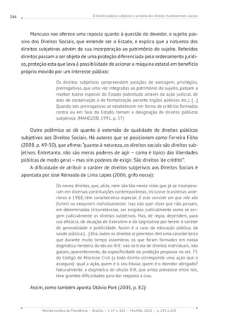 O direito público subjetivo e a tutela dos direitos fundamentais sociais
Revista Jurídica da Presidência Brasília v. 14 n. 102 Fev./Mai. 2012 p. 233 a 250
244
Mancuso nos oferece uma reposta quanto à questão do devedor, o sujeito pas-
sivo dos Direitos Sociais, que entende ser o Estado, e explica que a natureza dos
direitos subjetivos advém de sua incorporação ao patrimônio do sujeito. Referidos
direitos passam a ser objeto de uma proteção diferenciada pelo ordenamento jurídi-
co, proteção esta que leva à possibilidade de acionar a máquina estatal em benefício
próprio movido por um interesse público:
Os direitos subjetivos compreendem posições de vantagem, privilégios,
prerrogativas, que uma vez integradas ao patrimônio do sujeito, passam a
receber tutela especial do Estado (sobretudo através da ação judicial, de
atos de conservação e de formalização perante órgãos públicos etc.). [...]
Quando tais prerrogativas se estabelecem em forma de critérios formados
contra ou em face do Estado, tomam a designação de direitos públicos
subjetivos. (MANCUSO, 1991, p. 37)
Outra polêmica se dá quanto à extensão da qualidade de direitos públicos
subjetivos aos Direitos Sociais. Há autores que se posicionam como Ferreira Filho
(2008, p. 49-50), que afirma: “quanto à natureza, os direitos sociais são direitos sub-
jetivos. Entretanto, não são meros poderes de agir – como é típico das liberdades
públicas de modo geral – mas sim poderes de exigir. São direitos ‘de crédito’”.
A dificuldade de atribuir o caráter de direitos subjetivos aos Direitos Sociais é
apontada por José Reinaldo de Lima Lopes (2006, grifo nosso):
Os novos direitos, que, aliás, nem são tão novos visto que já se incorpora-
ram em diversas constituições contemporâneas, inclusive brasileiras ante-
riores a 1988, têm característica especial. E esta consiste em que não são
fruíveis ou exequíveis individualmente. Isso não quer dizer que não possam,
em determinadas circunstâncias, ser exigidos judicialmente como se exi-
gem judicialmente os direitos subjetivos. Mas, de regra, dependem, para
sua eficácia, de atuação do Executivo e do Legislativo por terem o caráter
de generalidade e publicidade. Assim é o caso da educação pública, da
saúde pública [...] Ora, todos os direitos aí previstos têm uma característica
que durante muito tempo assombrou os que foram formados em nossa
dogmática herdeira do século XIX: não se trata de direitos individuais, não
gozam, aparentemente, da especificidade da proteção proposta no art. 75
do Código de Processo Civil [a todo direito corresponde uma ação que o
assegura]: qual a ação, quem é o seu titular, quem é o devedor obrigado?
Naturalmente, a dogmática do século XIX, que ainda prevalece entre nós,
teve grandes dificuldades para dar resposta a isso.
Assim, como também aponta Otávio Port (2005, p. 82):
 