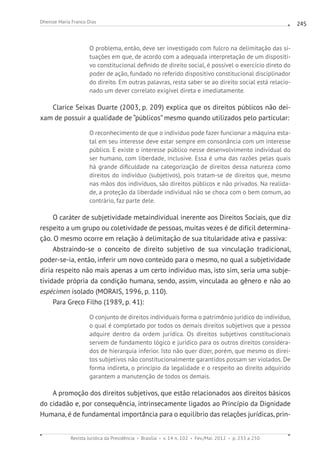 Revista Jurídica da Presidência Brasília v. 14 n. 102 Fev./Mai. 2012 p. 233 a 250
Dhenize Maria Franco Dias 245
O problema, então, deve ser investigado com fulcro na delimitação das si-
tuações em que, de acordo com a adequada interpretação de um dispositi-
vo constitucional definido de direito social, é possível o exercício direto do
poder de ação, fundado no referido dispositivo constitucional disciplinador
do direito. Em outras palavras, resta saber se ao direito social está relacio-
nado um dever correlato exigível direta e imediatamente.
Clarice Seixas Duarte (2003, p. 209) explica que os direitos públicos não dei-
xam de possuir a qualidade de “públicos” mesmo quando utilizados pelo particular:
O reconhecimento de que o indivíduo pode fazer funcionar a máquina esta-
tal em seu interesse deve estar sempre em consonância com um interesse
público. E existe o interesse público nesse desenvolvimento individual do
ser humano, com liberdade, inclusive. Essa é uma das razões pelas quais
há grande dificuldade na categorização de direitos dessa natureza como
direitos do indivíduo (subjetivos), pois tratam-se de direitos que, mesmo
nas mãos dos indivíduos, são direitos públicos e não privados. Na realida-
de, a proteção da liberdade individual não se choca com o bem comum, ao
contrário, faz parte dele.
O caráter de subjetividade metaindividual inerente aos Direitos Sociais, que diz
respeito a um grupo ou coletividade de pessoas, muitas vezes é de difícil determina-
ção. O mesmo ocorre em relação à delimitação de sua titularidade ativa e passiva:
Abstraindo-se o conceito de direito subjetivo de sua vinculação tradicional,
poder-se-ia, então, inferir um novo conteúdo para o mesmo, no qual a subjetividade
diria respeito não mais apenas a um certo indivíduo mas, isto sim, seria uma subje-
tividade própria da condição humana, sendo, assim, vinculada ao gênero e não ao
espécimen isolado (MORAIS, 1996, p. 110).
Para Greco Filho (1989, p. 41):
O conjunto de direitos individuais forma o patrimônio jurídico do indivíduo,
o qual é completado por todos os demais direitos subjetivos que a pessoa
adquire dentro da ordem jurídica. Os direitos subjetivos constitucionais
servem de fundamento lógico e jurídico para os outros direitos considera-
dos de hierarquia inferior. Isto não quer dizer, porém, que mesmo os direi-
tos subjetivos não constitucionalmente garantidos possam ser violados. De
forma indireta, o princípio da legalidade e o respeito ao direito adquirido
garantem a manutenção de todos os demais.
A promoção dos direitos subjetivos, que estão relacionados aos direitos básicos
do cidadão e, por consequência, intrinsecamente ligados ao Princípio da Dignidade
Humana, é de fundamental importância para o equilíbrio das relações jurídicas, prin-
 