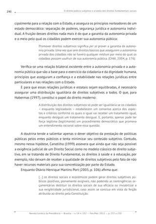 O direito público subjetivo e a tutela dos direitos fundamentais sociais
Revista Jurídica da Presidência Brasília v. 14 n. 102 Fev./Mai. 2012 p. 233 a 250
246
cipalmente para a relação com o Estado, e assegura os princípios norteadores de um
estado democrático: separação de poderes, segurança jurídica e autonomia indivi-
dual. A fruição desses direitos nada mais é do que a garantia da autonomia privada
e o meio pelo qual os cidadãos podem exercer sua autonomia pública:
Promover direitos subjetivos significa per se prover a garantia da autono-
mia privada. Uma vez que sem direitos básicos que assegurem a autonomia
privada dos cidadãos não se haverá qualquer médium por meio do qual os
cidadãos possam usufruir de sua autonomia pública. (CHAI, 2004, p. 176)
Verifica-se uma relação bilateral existente entre a autonomia privada e a auto-
nomia pública que são a base para o exercício da cidadania e da dignidade humana,
princípios que asseguram a confiança e a estabilidade nas relações jurídicas entre
particulares e nas relações com o Estado.
E para que essas relações jurídicas e estatais sejam equilibradas, é necessário
assegurar uma distribuição igualitária de direitos subjetivos a todos. O que, para
Habermas (1997), constitui o papel do direito moderno:
A distribuição dos direitos subjetivos só pode ser igualitária se os cidadãos
– enquanto legisladores – estabelecem um consenso acerca dos aspec-
tos e critérios conforme os quais o igual vai receber um tratamento igual,
enquanto desigual um tratamento desigual. E, portanto, apenas pode ter
força legítima (legitimante) um procedimento democrático que promova
um entendimento racional sobre essa questão.
A doutrina tende a salientar apenas o dever objetivo da prestação de políticas
públicas pelos entes públicos e tenta minimizar seu conteúdo subjetivo. Contudo,
mesmo nessa hipótese, Canotilho (1999) assevera que ainda que não seja possível
a exigência judicial de um Direito Social como no modelo clássico de direito subje-
tivo, em se tratando de Direito Fundamental, os direitos à saúde e à educação, por
exemplo, não deixam de receber a qualidade de direitos subjetivos pelo fato de não
haver recursos materiais para sua concretização por parte do Estado.
Enquanto Otávio Henrique Martins Port (2005, p. 106) afirma que:
[...] os direitos sociais e econômicos podem gerar direitos subjetivos pú-
blicos positivos, plenamente exigíveis, não podendo as contingências or-
çamentárias destituir os direitos sociais de sua eficácia ou inviabilizar a
sua exigibilidade jurisdicional, caso assim se conclua em vista da feição
atribuída ao direito pela Constituição.
 