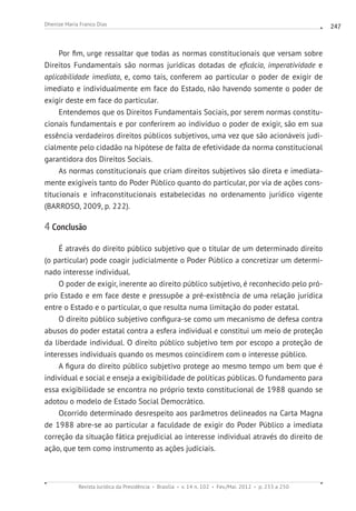 Revista Jurídica da Presidência Brasília v. 14 n. 102 Fev./Mai. 2012 p. 233 a 250
Dhenize Maria Franco Dias 247
Por fim, urge ressaltar que todas as normas constitucionais que versam sobre
Direitos Fundamentais são normas jurídicas dotadas de eficácia, imperatividade e
aplicabilidade imediata, e, como tais, conferem ao particular o poder de exigir de
imediato e individualmente em face do Estado, não havendo somente o poder de
exigir deste em face do particular.
Entendemos que os Direitos Fundamentais Sociais, por serem normas constitu-
cionais fundamentais e por conferirem ao indivíduo o poder de exigir, são em sua
essência verdadeiros direitos públicos subjetivos, uma vez que são acionáveis judi-
cialmente pelo cidadão na hipótese de falta de efetividade da norma constitucional
garantidora dos Direitos Sociais.
As normas constitucionais que criam direitos subjetivos são direta e imediata-
mente exigíveis tanto do Poder Público quanto do particular, por via de ações cons-
titucionais e infraconstitucionais estabelecidas no ordenamento jurídico vigente
(BARROSO, 2009, p. 222).
4 Conclusão
É através do direito público subjetivo que o titular de um determinado direito
(o particular) pode coagir judicialmente o Poder Público a concretizar um determi-
nado interesse individual.
O poder de exigir, inerente ao direito público subjetivo, é reconhecido pelo pró-
prio Estado e em face deste e pressupõe a pré-existência de uma relação jurídica
entre o Estado e o particular, o que resulta numa limitação do poder estatal.
O direito público subjetivo configura-se como um mecanismo de defesa contra
abusos do poder estatal contra a esfera individual e constitui um meio de proteção
da liberdade individual. O direito público subjetivo tem por escopo a proteção de
interesses individuais quando os mesmos coincidirem com o interesse público.
A figura do direito público subjetivo protege ao mesmo tempo um bem que é
individual e social e enseja a exigibilidade de políticas públicas. O fundamento para
essa exigibilidade se encontra no próprio texto constitucional de 1988 quando se
adotou o modelo de Estado Social Democrático.
Ocorrido determinado desrespeito aos parâmetros delineados na Carta Magna
de 1988 abre-se ao particular a faculdade de exigir do Poder Público a imediata
correção da situação fática prejudicial ao interesse individual através do direito de
ação, que tem como instrumento as ações judiciais.
 