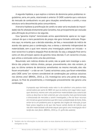 Revista Jurídica da Presidência Brasília v. 14 n. 102 Fev./Mai. 2012 p. 13 a 44
Claudia Rosane Roesler - Pedro Santos Tavares da Silva 23
A segunda hipótese, a que explica o número de denúncias pelos problemas re-
gulatórios, seria, em parte, relacionada à anterior. O CADE sustenta que a estrutura
do mercado de combustíveis no país gera situações semelhantes a cartéis, e essa
estrutura seria desconhecida pelos consumidores.
A terceira hipótese (a proliferação de cartéis no setor seria resultado da impuni-
dade) não foi afastada diretamente pelo Conselho, mas principalmente por exclusão
pela afirmação da primeira e da segunda.
Essa “garantia tríplice” mencionada acima aparentemente apoia-se no lugar-
-comum de que o mero paralelismo de preços não gera ilicitude antitruste. Propo-
mos aqui, no entanto, que a decisão estendeu, de fato, a necessidade do indício de
acordo não apenas para a condenação, mas a elevou a elemento indispensável de
materialidade, sem o qual nem mesmo uma investigação poderia ser iniciada – e
esse raciocínio é a própria alegação final da decisão. Ou seja, a alegação final serviu
como um dos principais apoios da garantia nessa decisão. É um raciocínio circular,
que utiliza a conclusão como uma das premissas.
Resumindo: sem indícios diretos de cartel, não se pode nem investigar a exis-
tência dos próprios indícios diretos, porque, provavelmente, eles não existem, já
que, na última centena de denúncias semelhantes no mesmo mercado, eles não
foram encontrados3
– a não ser em 7 (sete) raríssimos casos, que foram entendidos
pelo CADE como “um número considerável de condenações por práticas colusivas
nos últimos anos” (BRASIL, 2010, p. 22). Investigá-los seria uma perda de tempo,
porque, no final do procedimento, a investigação provavelmente não geraria uma
condenação.
A proposta aqui delineada neste voto é a de substituir uma postura mais
conservadora por parte do SBDC em que se analisa com vagar toda e qual-
quer denúncia, mesmo sem uma preliminar materialidade e/ou autoria (tal
como as descritas no item anterior), por uma escolha mais pormenorizada
e direcionada de mercados a serem investigados, a fim de focar recursos
em iniciativas governamentais que têm maior probabilidade de êxito. Aliás,
evitar-se-ia um problema para os agentes dos órgãos de instrução, já que
fazer prova negativa (a de que não houve cartel) diante de indícios que
não têm materialidade suficiente sequer para gerar uma investigação não é
tarefa das mais fáceis. (BRASIL, 2010, p. 21, grifo dos autores)
3 Também não há informações na decisão sobre se essas dezenas de denúncias arquivadas foram in-
vestigadas ou não.
 