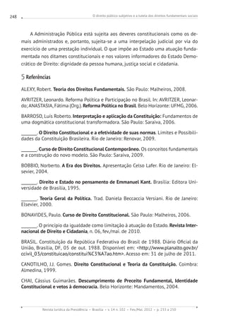 O direito público subjetivo e a tutela dos direitos fundamentais sociais
Revista Jurídica da Presidência Brasília v. 14 n. 102 Fev./Mai. 2012 p. 233 a 250
248
A Administração Pública está sujeita aos deveres constitucionais como os de-
mais administrados e, portanto, sujeita-se a uma interpelação judicial por via do
exercício de uma prestação individual. O que impõe ao Estado uma atuação funda-
mentada nos ditames constitucionais e nos valores informadores do Estado Demo-
crático de Direito: dignidade da pessoa humana, justiça social e cidadania.
5 Referências
ALEXY, Robert. Teoria dos Direitos Fundamentais. São Paulo: Malheiros, 2008.
AVRITZER, Leonardo. Reforma Política e Participação no Brasil. In: AVRITZER, Leonar-
do; ANASTASIA, Fátima (Org.). Reforma Política no Brasil. Belo Horizonte: UFMG, 2006.
BARROSO, Luís Roberto. Interpretação e aplicação da Constituição: Fundamentos de
uma dogmática constitucional transformadora. São Paulo: Saraiva, 2006.
________. O Direito Constitucional e a efetividade de suas normas. Limites e Possibili-
dades da Constituição Brasileira. Rio de Janeiro: Renovar, 2009.
________. Curso de Direito Constitucional Contemporâneo. Os conceitos fundamentais
e a construção do novo modelo. São Paulo: Saraiva, 2009.
BOBBIO, Norberto. A Era dos Direitos. Apresentação Celso Lafer. Rio de Janeiro: El-
sevier, 2004.
________. Direito e Estado no pensamento de Emmanuel Kant. Brasília: Editora Uni-
versidade de Brasília, 1995.
________. Teoria Geral da Política. Trad. Daniela Beccaccia Versiani. Rio de Janeiro:
Elsevier, 2000.
BONAVIDES, Paulo. Curso de Direito Constitucional. São Paulo: Malheiros, 2006.
________. O princípio da igualdade como limitação à atuação do Estado. Revista Inter-
nacional de Direito e Cidadania, n. 06, fev./mai. de 2010.
BRASIL. Constituição da República Federativa do Brasil de 1988. Diário Oficial da
União, Brasília, DF, 05 de out. 1988. Disponível em: http://www.planalto.gov.br/
ccivil_03/constituicao/constitui%C3%A7ao.htm. Acesso em: 31 de julho de 2011.
CANOTILHO, J.J. Gomes. Direito Constitucional e Teoria da Constituição. Coimbra:
Almedina, 1999.
CHAI, Cássius Guimarães. Descumprimento de Preceito Fundamental, Identidade
Constitucional e vetos à democracia. Belo Horizonte: Mandamentos, 2004.
 