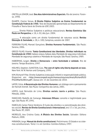 Revista Jurídica da Presidência Brasília v. 14 n. 102 Fev./Mai. 2012 p. 233 a 250
Dhenize Maria Franco Dias 249
CRETELLA JÚNIOR, José. Dos Atos Administrativos Especiais. Rio de Janeiro: Foren-
se, 1998.	
DUARTE, Clarice Seixas. O Direito Público Subjetivo ao Ensino Fundamental na
Constituição Federal de 1988. Tese de Doutorado apresentada ao Departamento de
Filosofia e Teoria Geral do Direito da USP, 2003.
________. Direito Público Subjetivo e políticas educacionais. Revista Eletrônica São
Paulo em Perspectiva, v. 18, n. 02, Abr./jun. 2004.
________. A educação como um direito fundamental de natureza social. Revista
Educação  Sociedade, v. 28, n. 100, Campinas, outubro de 2007.
FERREIRA FILHO, Manoel Gonçalves. Direitos Humanos Fundamentais. São Paulo:
Saraiva, 2006.
GRECO FILHO, Vicente. Tutela Constitucional das liberdades. Direitos individuais na
Constituição de 1988: habeas corpus, habeas data, Mandado de segurança individual,
Mandado de segurança coletivo e Mandado de injunção. São Paulo: Saraiva, 1989.
HABERMAS, Jurgen. Direito e Democracia – entre facticidade e validade. Rio de
Janeiro: Tempo Brasileiro, 1997.
HOLMES, Stephen; SUNSTEIN, Cass. The cost of rights-why liberty depends on taxe.
New York: W. W. Norton and Company, 1999.
KIM, Richard P. Pae. Direito Subjetivo à educação infantil e responsabilidade pública.
Disponível em: http://www.conpedi.org.br/manaus/arquivos/Anais/Richard%20
P.%20Pae%20Kim.pdf. Acesso em: 15 de novembro de 2010.
LAFER, Celso. A Reconstrução dos Direitos Humanos: um diálogo com o pensamento
de Hannah Arendt. São Paulo: Companhia das Letras, 2001.
LOPES, José Reinaldo de Lima. Direitos sociais: teoria e prática. São Paulo:
Método, 2006.
MANCUSO, Rodolfo de Camargo. Interesses Difusos: conceito e legitimidade para
agir. São Paulo: RT, 1991.
MARCILIO, Carlos Flávio Venâncio. O Custo dos direitos e a concretização dos direi-
tos sociais. Revista de Direito Constitucional e Internacional, ano 17, n. 66, jan./mar.,
São Paulo: RT, 2009.
MEIRELES, Ana Cristina Costa. A Eficácia dos Direitos Sociais. Salvador: Editora
Podium, 2008.
MIRANDA, Jorge. Manual de direito constitucional. Preliminares: O Estado e os siste-
mas constitucionais. Tomo I. 6. ed. Coimbra: Coimbra Editora, 1997.
 