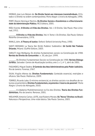 O direito público subjetivo e a tutela dos direitos fundamentais sociais
Revista Jurídica da Presidência Brasília v. 14 n. 102 Fev./Mai. 2012 p. 233 a 250
250
MORAIS, Jose Luis Bolzan de. Do Direito Social aos interesses transindividuais. O Es-
tado e o Direito na ordem contemporânea. Porto Alegre: Livraria do Advogado, 1996.
PORT, Otavio Henrique Martins. Os Direitos Sociais e Econômicos e a Discricionarie-
dade da Administração Pública. RCS Editora, 2005.
RÁO, Vicente. O Direito e A Vida dos Direitos. Vol. I. O Direito. São Paulo: Max Limo-
nad, 1952.
________. O Direito e a Vida dos Direitos. Vol. II. Tomo I. Os Direitos. São Paulo: Editora
Resenha Universitária, 1978.
RAWLS, John. A Theory of Justice. Oxford: Oxford University Press, 1980.
SANTI ROMANO. La Teoria Dei Diritti Pubblici Subbiettivi. Gli Scritti Nel Trattato
Orlando. Milano: Giuffrè Editore, 2003.
SARLET, Ingo Wolfgang. Os direitos fundamentais sociais na Constituição de 1988.
Revista do Direito do Consumidor. n. 30, abr./jun. 1999.
________. Os Direitos Fundamentais Sociais na Constituição de 1988. Revista Diálogo
Jurídico. Salvador: Centro de Atualização Jurídica, ano I, v. 1, no
1, abril de 2001.
FAGUNDES, Miguel Seabra. O Controle dos Atos Administrativos pelo Poder Judiciário.
Rio de Janeiro: Forense, 1967.
SILVA, Virgílio Afonso da. Direitos Fundamentais: Conteúdo essencial, restrições e
eficácia. São Paulo: Malheiros, 2009.
TORRES, Ricardo Lobo. O mínimo existencial, os direitos sociais e os desafios de na-
tureza orçamentária. Direitos Fundamentais, orçamento e‘reserva do possível’. Porto
Alegre: Livraria do Advogado, 2010.
________. A cidadania Multidimensional na Era dos Direitos. Teoria dos Direitos Fun-
damentais. Rio de Janeiro: Renovar, 2001.
WOLKMER, Antonio Carlos; LEITE, José Rubens Morato. Os“Novos”Direitos no Brasil:
Natureza e Perspectivas. Uma visão básica. São Paulo: Saraiva, 2003.
 