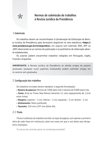 Normas de submissão de trabalhos
à Revista Jurídica da Presidência
*
1 Submissão
Os trabalhos devem ser encaminhados à Coordenação de Editoração da Revis-
ta Jurídica da Presidência, pelo formulário disponível no sítio eletrônico https://
www.presidencia.gov.br/revistajuridica, em arquivo com extensão .DOC, .RTF ou
.ODT, observando-se as normas de publicação e os parâmetros de editoração adian-
te estabelecidos.
Os autores podem encaminhar trabalhos redigidos em Português, Inglês,
Francês e Espanhol.
IMPORTANTE: A Revista Jurídica da Presidência só admite artigos de autores
graduados (qualquer curso superior). Graduandos podem submeter artigos em
co-autoria com graduados.
2 Configuração dos trabalhos
Os trabalhos enviados devem obedecer à seguinte formatação:
Número de palavras: Mínimo de 7.000 (sete mil) e máximo de 9.000 (nove mil).
Fonte: Arial ou Times New Roman tamanho 12, com espaçamento de 1,5cm
entre linhas.
Margens: superior – 3 cm; inferior – 2 cm; esquerda – 3 cm; direita – 2 cm.
Alinhamento: Texto justificado.
Tamanho: 210 mm x297 mm (folha A4).
2.1 Título
Título e subtítulo do trabalho escritos no topo da página, com apenas a primeira
letra de cada frase em maiúscula, salvo nos casos em que o uso desta seja obriga-
tório. Exemplos:
“A cultura do controle penal na contemporaneidade”
 