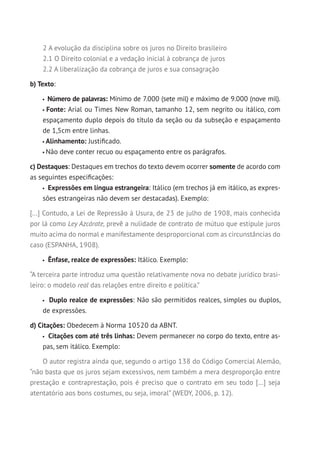 2 A evolução da disciplina sobre os juros no Direito brasileiro
2.1 O Direito colonial e a vedação inicial à cobrança de juros
2.2 A liberalização da cobrança de juros e sua consagração
b) Texto:
Número de palavras: Mínimo de 7.000 (sete mil) e máximo de 9.000 (nove mil).
Fonte: Arial ou Times New Roman, tamanho 12, sem negrito ou itálico, com
espaçamento duplo depois do título da seção ou da subseção e espaçamento
de 1,5cm entre linhas.
Alinhamento: Justificado.
Não deve conter recuo ou espaçamento entre os parágrafos.
c) Destaques: Destaques em trechos do texto devem ocorrer somente de acordo com
as seguintes especificações:
Expressões em língua estrangeira: Itálico (em trechos já em itálico, as expres-
sões estrangeiras não devem ser destacadas). Exemplo:
[...] Contudo, a Lei de Repressão à Usura, de 23 de julho de 1908, mais conhecida
por lá como Ley Azcárate, prevê a nulidade de contrato de mútuo que estipule juros
muito acima do normal e manifestamente desproporcional com as circunstâncias do
caso (ESPANHA, 1908).
Ênfase, realce de expressões: Itálico. Exemplo:
“A terceira parte introduz uma questão relativamente nova no debate jurídico brasi-
leiro: o modelo real das relações entre direito e política.”
Duplo realce de expressões: Não são permitidos realces, simples ou duplos,
de expressões.
d) Citações: Obedecem à Norma 10520 da ABNT.
Citações com até três linhas: Devem permanecer no corpo do texto, entre as-
pas, sem itálico. Exemplo:
O autor registra ainda que, segundo o artigo 138 do Código Comercial Alemão,
“não basta que os juros sejam excessivos, nem também a mera desproporção entre
prestação e contraprestação, pois é preciso que o contrato em seu todo [...] seja
atentatório aos bons costumes, ou seja, imoral” (WEDY, 2006, p. 12).
 