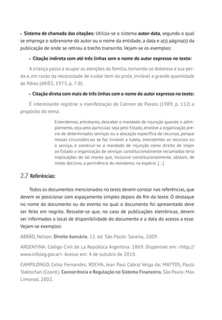 Sistema de chamada das citações: Utiliza-se o sistema autor-data, segundo o qual
se emprega o sobrenome do autor ou o nome da entidade, a data e a(s) página(s) da
publicação de onde se retirou o trecho transcrito. Vejam-se os exemplos:
Citação indireta com até três linhas sem o nome do autor expresso no texto:
A criança passa a ocupar as atenções da família, tornando-se dolorosa a sua per-
da e, em razão da necessidade de cuidar bem da prole, inviável a grande quantidade
de filhos (ARIÈS, 1973, p. 7-8).
Citação direta com mais de três linhas com o nome do autor expresso no texto:
É interessante registrar a manifestação de Calmon de Passos (1989, p. 112) a
propósito do tema:
Entendemos, entretanto, descaber o mandado de injunção quando o adim-
plemento, seja pelo particular, seja pelo Estado, envolve a organização pré-
via de determinados serviços ou a alocação específica de recursos, porque
nessas circunstâncias se faz inviável a tutela, inexistentes os recursos ou
o serviço, e construir-se o mandado de injunção como direito de impor
ao Estado a organização de serviços constitucionalmente reclamados teria
implicações de tal monta que, inclusive constitucionalmente, obstam, de
modo decisivo, a pertinência do mandamus na espécie. [...]
2.7 Referências:
Todos os documentos mencionados no texto devem constar nas referências, que
devem se posicionar com espaçamento simples depois do fim do texto. O destaque
no nome do documento ou do evento no qual o documento foi apresentado deve
ser feito em negrito. Ressalte-se que, no caso de publicações eletrônicas, devem
ser informados o local de disponibilidade do documento e a data do acesso a esse.
Vejam-se exemplos:
ABRÃO, Nelson. Direito bancário. 12. ed. São Paulo: Saraiva, 2009.
ARGENTINA. Código Civil de La República Argentina. 1869. Disponível em: http://
www.infoleg.gov.ar. Acesso em: 4 de outubro de 2010.
CAMPILONGO, Celso Fernandes; ROCHA, Jean Paul Cabral Veiga da; MATTOS, Paulo
Todeschan (Coord.). Concorrência e Regulação no Sistema Financeiro. São Paulo: Max
Limonad, 2002.
 