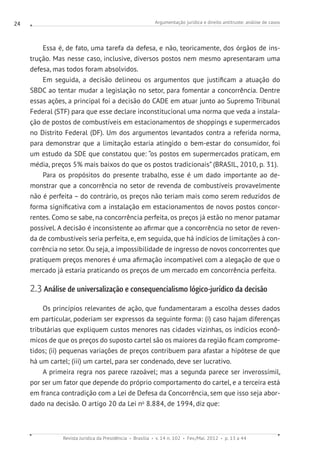 Argumentação jurídica e direito antitruste: análise de casos
Revista Jurídica da Presidência Brasília v. 14 n. 102 Fev./Mai. 2012 p. 13 a 44
24
Essa é, de fato, uma tarefa da defesa, e não, teoricamente, dos órgãos de ins-
trução. Mas nesse caso, inclusive, diversos postos nem mesmo apresentaram uma
defesa, mas todos foram absolvidos.
Em seguida, a decisão delineou os argumentos que justificam a atuação do
SBDC ao tentar mudar a legislação no setor, para fomentar a concorrência. Dentre
essas ações, a principal foi a decisão do CADE em atuar junto ao Supremo Tribunal
Federal (STF) para que esse declare inconstitucional uma norma que veda a instala-
ção de postos de combustíveis em estacionamentos de shoppings e supermercados
no Distrito Federal (DF). Um dos argumentos levantados contra a referida norma,
para demonstrar que a limitação estaria atingido o bem-estar do consumidor, foi
um estudo da SDE que constatou que: “os postos em supermercados praticam, em
média, preços 5% mais baixos do que os postos tradicionais” (BRASIL, 2010, p. 31).
Para os propósitos do presente trabalho, esse é um dado importante ao de-
monstrar que a concorrência no setor de revenda de combustíveis provavelmente
não é perfeita – do contrário, os preços não teriam mais como serem reduzidos de
forma significativa com a instalação em estacionamentos de novos postos concor-
rentes. Como se sabe, na concorrência perfeita, os preços já estão no menor patamar
possível. A decisão é inconsistente ao afirmar que a concorrência no setor de reven-
da de combustíveis seria perfeita, e, em seguida, que há indícios de limitações à con-
corrência no setor. Ou seja, a impossibilidade de ingresso de novos concorrentes que
pratiquem preços menores é uma afirmação incompatível com a alegação de que o
mercado já estaria praticando os preços de um mercado em concorrência perfeita.
2.3 Análise de universalização e consequencialismo lógico-jurídico da decisão
Os princípios relevantes de ação, que fundamentaram a escolha desses dados
em particular, poderiam ser expressos da seguinte forma: (i) caso hajam diferenças
tributárias que expliquem custos menores nas cidades vizinhas, os indícios econô-
micos de que os preços do suposto cartel são os maiores da região ficam comprome-
tidos; (ii) pequenas variações de preços contribuem para afastar a hipótese de que
há um cartel; (iii) um cartel, para ser condenado, deve ser lucrativo.
A primeira regra nos parece razoável; mas a segunda parece ser inverossímil,
por ser um fator que depende do próprio comportamento do cartel, e a terceira está
em franca contradição com a Lei de Defesa da Concorrência, sem que isso seja abor-
dado na decisão. O artigo 20 da Lei no
8.884, de 1994, diz que:
 