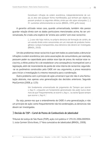 Revista Jurídica da Presidência Brasília v. 14 n. 102 Fev./Mai. 2012 p. 13 a 44
Claudia Rosane Roesler - Pedro Santos Tavares da Silva 25
Constituem infração da ordem econômica, independentemente de cul-
pa, os atos sob qualquer forma manifestados, que tenham por objeto ou
possam produzir os seguintes efeitos, ainda que não sejam alcançados: [...]
III - aumentar arbitrariamente os lucros. (BRASIL, 1994, grifo nosso)
A garantia utilizada nesse caso, quando universalizada, também não parece
guardar relação direta com os dados particulares mencionados acima. Ao ser uni-
versalizada, foi criada uma espécie de “anistia aos cartéis” com esse raciocínio:
[...] caso não haja indício, na própria denúncia de formação de cartéis, de
um acordo direto entre concorrentes em um mercado de produtos homo-
gêneos e preços transparentes, essa denúncia não deverá ser investigada.
(BRASIL, 2010)
Um dos problemas nesse raciocínio é que nem todos os autorizados a denunciar
infrações à ordem econômica, tais como associações de consumidores, por exemplo,
possuem poder ou capacidade para coletar esse tipo de prova. Ao realizar esse ra-
ciocínio, o efeito prático foi o de estabelecer uma consequência incompatível com a
legislação, além de inconsistente do ponto de vista interno do raciocínio: seguindo-
-se os parâmetros construídos pelo CADE em seu argumento, a prova necessária
para iniciar a investigação é a mesma necessária para a condenação.
Outro problema com o princípio de ação universal é que ele não é uma formu-
lação abstrata, mas apenas uma generalização das decisões anteriores. Segundo
MacCormick (2008, p. 123):
Um fundamento universalizado de julgamento diz ‘Sempre que ocorrer
c, faça V...’, enquanto um fundamento generalizado não pode nunca dizer
mais do que ‘Frequentemente, se ocorrer c, faça v...’ou talvez‘Quase sempre
que ocorrer c, faça V...’
Ou seja, parece-nos que o entendimento do CADE é uma generalização, e não
um princípio de ação: como frequentemente não há condenações, as denúncias não
devem ser investigadas.
3 Decisão do TJSP – Cartel de Postos de Combustíveis de Jaboticabal
Tribunal de Justiça de São Paulo (TJSP), ação civil pública no
291.01.2006.000904-
1. Juíza Carmen Silvia Alves, 1ª Vara cumulativa de Jaboticabal (BRASIL, 2008).
 