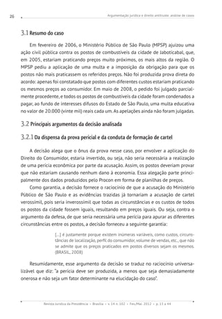 Argumentação jurídica e direito antitruste: análise de casos
Revista Jurídica da Presidência Brasília v. 14 n. 102 Fev./Mai. 2012 p. 13 a 44
26
3.1 Resumo do caso
Em fevereiro de 2006, o Ministério Público de São Paulo (MPSP) ajuizou uma
ação civil pública contra os postos de combustíveis da cidade de Jaboticabal, que,
em 2005, estariam praticando preços muito próximos, os mais altos da região. O
MPSP pediu a aplicação de uma multa e a imposição da obrigação para que os
postos não mais praticassem os referidos preços. Não foi produzida prova direta do
acordo: apenas foi constatado que postos com diferentes custos estariam praticando
os mesmos preços ao consumidor. Em maio de 2008, o pedido foi julgado parcial-
mente procedente, e todos os postos de combustíveis da cidade foram condenados a
pagar, ao fundo de interesses difusos do Estado de São Paulo, uma multa educativa
no valor de 20.000 (vinte mil) reais cada um. As apelações ainda não foram julgadas.
3.2 Principais argumentos da decisão analisada
3.2.1 Da dispensa da prova pericial e da conduta de formação de cartel
A decisão alega que o ônus da prova nesse caso, por envolver a aplicação do
Direito do Consumidor, estaria invertido, ou seja, não seria necessária a realização
de uma perícia econômica por parte da acusação. Assim, os postos deveriam provar
que não estariam causando nenhum dano à economia. Essa alegação parte princi-
palmente dos dados produzidos pelo Procon em forma de planilhas de preços.
Como garantia, a decisão fornece o raciocínio de que a acusação do Ministério
Público de São Paulo e as evidências trazidas já tornariam a acusação de cartel
verossímil, pois seria inverossímil que todas as circunstâncias e os custos de todos
os postos da cidade fossem iguais, resultando em preços iguais. Ou seja, contra o
argumento da defesa, de que seria necessária uma perícia para apurar as diferentes
circunstâncias entre os postos, a decisão forneceu a seguinte garantia:
[...] é justamente porque existem inúmeras variáveis, como custos, circuns-
tâncias de localização, perfil do consumidor, volume de vendas, etc., que não
se admite que os preços praticados em postos diversos sejam os mesmos.
(BRASIL, 2008)
Resumidamente, esse argumento da decisão se traduz no raciocínio universa-
lizável que diz: “a perícia deve ser produzida, a menos que seja demasiadamente
onerosa e não seja um fator determinante na elucidação do caso”.
 