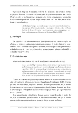 Revista Jurídica da Presidência Brasília v. 14 n. 102 Fev./Mai. 2012 p. 13 a 44
Claudia Rosane Roesler - Pedro Santos Tavares da Silva 27
A principal alegação da decisão, portanto, é a existência de cartel de postos
de gasolina. Baseado nos dados de paralelismo de preços comparados aos custos
diferentes entre os postos, concluiu-se que a única forma em que postos com custos
muito diferentes poderiam praticar preços semelhantes seria por meio de um acor-
do, explícito ou implícito:
[...] não é possível que revendedores que adquirem os combustíveis e insu-
mos a preços diferentes, têm custos e obrigações distintas, estão em fases
distintas de desenvolvimento e aprimoramento dos serviços, possam ven-
der o produto ao consumidor a preço idêntico. (BRASIL, 2008)
3.3 Refutações
Em seguida, a decisão desenvolve o que apresentaremos como condições de
refutação às objeções probatórias mais comuns em casos de cartel. Elas serão apre-
sentadas aqui, a título de ilustração, na forma de princípios gerais de ação, em refu-
tação às formulações correspondentes observadas nos casos julgados pelo CADE e
analisados nesse trabalho.
3.3.1 Indício de acordo
No presente caso, quanto à prova de acordo expresso, entendeu-se que:
É certo que não há prova de acordo expresso, como gravações de conversas
telefônicas ou de reuniões para combinação de preços. Todavia, esta prova
específica é difícil de ser produzida, principalmente no caso em questão, no
qual, ao que parece, não havia um líder atuando em coordenação ao cartel
[...] No caso ora tratado, não seria possível monitorar conversas entre proprie-
tários de vinte (20) postos de gasolina. (BRASIL, 2008, grifo nosso)
Ou seja, se fossemos redigir esse argumento na forma de um princípio relevante de
ação universalmente afirmado, como uma refutação ao afirmado pelo CADE, diríamos
que “caso não haja indício, na própria denúncia de formação de cartéis, de um acordo
direto entre concorrentes no setor de postos de combustíveis, essa denúncia não deve-
rá ser investigada e não poderá resultar em condenação, a menos que seja impossível
produzir tal prova”.
Esse raciocínio não está distante do que aparece na condenação do cartel do
aço, que analisaremos posteriormente. É necessário um indício de que o acordo
ocorreu, e não necessariamente uma gravação direta ou uma confissão:
 