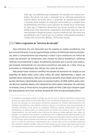 Argumentação jurídica e direito antitruste: análise de casos
Revista Jurídica da Presidência Brasília v. 14 n. 102 Fev./Mai. 2012 p. 13 a 44
28
Cabe aqui um parêntesis para estabelecer um paralelo com outras juris-
dições. Nos países nos quais a aplicação da lei antitruste apresenta-se
inserida dentro do direito penal, a apreensão de agendas denunciando
o encontro entre diretores de empresas concorrentes ou a simples troca
de telefonemas entre eles é prova suficiente da violação da lei. Certamente
lá, como aqui, é impossível demonstrar que nessas reuniões ou troca de
telefonemas entre empresários responsáveis justamente pela área de co-
mercialização e fixação de preços o assunto tratado foi este. Mas como essa
possibilidade é real, e mais do que isso, é racional, é absolutamente proibido o
contato entre concorrentes. (BRASIL, 1999, grifos nossos)
3.3.2 Sobre o argumento da “estrutura do mercado”
Aqui entramos em uma discussão que diz respeito às noções econômicas, mas
que encaminharemos à luz da argumentação jurídica. As diferentes teorias econômi-
cas sobre o comportamento das empresas e sobre o que constituiria um indício de
cartel não parecem ser consensuais nem mesmo na ciência econômica4
, conforme
veremos resumidamente a seguir. Acreditamos, portanto, que o uso de uma explica-
ção baseada estritamente em uma teoria econômica não pode ser o fator único ou
primordial na interpretação dos indícios nos casos de cartel.
Não parece haver consenso científico nos estudos da economia em relação ao uso
específico de dados sobre custos como indício de cartel. Apontaremos, a seguir, um
exemplo dessa controvérsia. Sob um viés teórico, portanto, esses dados tanto já foram,
quanto não foram, interpretados como um possível indício. O CADE prefere, pelos moti-
vos técnicos expostos abaixo, não interpretá-los como dados relevantes. No Judiciário,
no entanto, como já vimos acima, isso parece poder ser feito. Cabe aqui comparar quais
das duas posturas seria mais racional, do ponto de vista da argumentação prática.
4 “A verdadeira contestação recente a Chicago, que faz com que na doutrina econômica predominante
(mesmo de origem liberal) a Escola Neoclássica seja considerada ultrapassada, parte da modificação
do foco das atenções. As novas teorias econômicas, baseadas em recentes desenvolvimentos dos
métodos econométricos e dos métodos analíticos, passam a se interessar pelo comportamento de
empresas individuais ou de setores ou subsetores industriais isolados. Desnecessário dizer que a
consequência, no plano jurídico, é o deslocamento do controle das estruturas para o controle dos
comportamentos. Isso não significa que o controle das estruturas esteja superado. Vivas estão, por
exemplo - e é importante que estejam -, as polêmicas entre os defensores das ideias neoclássicas de
Chicago e os defensores das ideias ordoliberais de Freiburg. A contestação jurídica às ideias econômi-
cas de Chicago, mesmo tratando-se de estruturas, continua mais viva do que nunca. Significa, apenas,
que é no campo do controle dos comportamentos que se situam, hoje em dia, as polêmicas econômicas
mais relevantes. Significa também, como já foi mencionado, que em muitos casos parece possível dar
uma resposta comportamental a problemas estruturais” (SALOMAO FILHO, 2003, p. 23, grifo nosso).
 