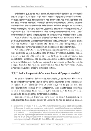 Revista Jurídica da Presidência Brasília v. 14 n. 102 Fev./Mai. 2012 p. 13 a 44
Claudia Rosane Roesler - Pedro Santos Tavares da Silva 29
Entendemos que, por se tratar de um assunto dentro do contexto do contingente
(aquilo que pode ou não pode ser) e não do necessário (aquilo que necessariamente é
ou não), a comprovação da existência ou não de um cartel não precisa ser feita, ape-
nas e tão somente, da mesma forma que se comprova uma teoria científica das ciên-
cias naturais ou exatas: ela também pode ser feita por meio de regras da experiência,
verossimilhança da narrativa acusatória, coerência e racionalidade argumentativa. Ou
seja, mesmo que na ciência econômica ainda não haja consenso teórico sobre o uso de
determinado dado para a comprovação de um cartel, isso não impede o juiz de usá-lo.
Aliás, mesmo que houvesse um consenso científico de que determinado dado não
pode ser, teoricamente, usado como um indício de cartel, ainda assim o juiz não estaria
impedido de utilizar-se dele racionalmente – deverá fazê-lo se o caso particular anali-
sado não possuir as mesmas características dos estudados pelos economistas.
A decisão do CADE frequentemente recorre a estudos econômicos para apoiar os
seus raciocínios. Ou seja, ela utiliza como premissas diversas conclusões de estudos
acadêmicos que não estão sujeitos ao debate dentro do discurso jurídico, mas que,
não obstante, também não são axiomas econômicos: são temas postos em debate
pela comunidade acadêmica, fora do alcance da argumentação jurídica. Não se trata,
a seguir, da análise de uma perícia econômica, mas do uso de determinados estudos,
ainda teóricos, para se chegar a conclusões práticas.
3.3.2.1 Análise do argumento da “estrutura do mercado” proposto pelo CADE
No caso dos postos de combustíveis de Blumenau, a “estrutura de fornecimen-
to de combustíveis vigente no país” serviu como argumento contra a condenação
dos postos. O apoio desse raciocínio é, basicamente, o fato de que esse setor pos-
sui produtos homogêneos e preços transparentes. Essas características econômicas
criariam a necessidade da produção de outros indícios, além da demonstração do
paralelismo de preços, para a condenação dos postos5
.
Esse raciocínio não é diferente do apresentado no caso de Jaboticabal. A prin-
cipal diferença da decisão do interior de São Paulo é o fato de que nessa os dados
5 O documento de trabalho no
40 da SEAE/MF foi amplamente referenciado na decisão sobre os postos
de Blumenau. Os pontos que consideramos mais relevantes para o tópico “custos” foram aqui citados.
Segundo o Conselheiro Ragazzo, relator da decisão dos postos de Blumenau, e autor desse documen-
to de trabalho, “[...] a homogeneidade de preços comumente verificada na revenda de combustíveis
pode ter outras explicações perfeitamente críveis e que, por isso, não pode ser tomada como indício
suficiente de um cartel, não prescindindo de outros elementos a demonstrar a existência de colusão para
motivar uma investigação” (RAGAZZO; DA SILVA, 2006, p. 11, grifo nosso).
 