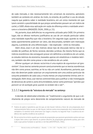 Revista Jurídica da Presidência Brasília v. 14 n. 102 Fev./Mai. 2012 p. 13 a 44
Claudia Rosane Roesler - Pedro Santos Tavares da Silva 31
de cada mercado, e não necessariamente leis universais da economia, aplicáveis
também ao contexto em análise. Ao invés, no entanto, de justificar o uso do estudo
naquilo que poderia caber à realidade brasileira, em um único momento em que
Lewis constrói a possibilidade de que preços semelhantes possam ser um indício de
cartel, o CADE afasta essa aplicação em razão da diferença entre a realidade ameri-
cana e a brasileira (RAGAZZO; SILVA, 2006, p. 21).
Há, portanto, duas deficiências no argumento utilizado pelo CADE. Em primeiro
lugar, não se oferece nenhuma justificativa ao uso de um estudo particular sobre
uma realidade específica que não a brasileira. Em segundo lugar, quando os resul-
tados aparentemente poderiam ser úteis, são descartados, também sem motivação
alguma, a pretexto de uma diferenciação – não explicada – entre os mercados.
Além disso, esse é um dos motivos desse tipo de discussão teórica não ter o
condão de justificar, de forma racional, decisões jurídicas. Da mesma forma que os
indícios econômicos não conseguem provar em definitivo a existência de um cartel,
os estudos teóricos da economia, baseados apenas em estatísticas e modelos teóri-
cos, também não têm como provar a não existência de um cartel.
Afirmar qualquer um desses raciocínios é uma espécie de argumentum ad igno-
rantiam7
. Essas teorias somente provam conclusivamente que as teorias econômicas
não têm como provar, sozinhas, se há ou não um cartel. Acreditamos, portanto, que
elas não deveriam poder autorizar um arquivamento sem uma análise particular do
conjunto probatório de cada caso, e muito menos um arquivamento liminar, sem in-
vestigação. Além disso, usar teorias controvertidas para justificar a não investigação
de denúncias de cartel é, como diria Aristóteles, tomar como premissas “opiniões que
parecem ser de aceitação geral, quando na verdade não o são”8
.
3.3.2.2 Argumento da “estrutura do mercado” na sentença
A decisão de Jaboticabal entendeu ser “inadmissível o argumento de que o ali-
nhamento de preços seria decorrente do comportamento natural do mercado de
7 Falácia do apelo à ignorância, que diz que, se não houver indícios a favor de uma proposição, ela é
necessariamente falsa, ou que, se não houver indícios contra essa proposição, ela é necessariamente
verdadeira. O cientista norte americano Carl Sagan a resumiu na seguinte frase: “a ausência da evi-
dência não significa evidência da ausência”.
8 Diz-se raciocínio erístico aquele que resulta de proposições que parecem geralmente aceitas sem que
o sejam, bem como o que decorre, ou parece decorrer, de proposições geralmente aceitas, pois nem
tudo o que parece fundado na opinião o é de fato (ARISTÓTELES, 1982).
 