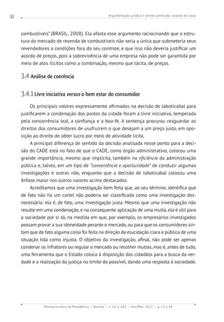 Argumentação jurídica e direito antitruste: análise de casos
Revista Jurídica da Presidência Brasília v. 14 n. 102 Fev./Mai. 2012 p. 13 a 44
32
combustíveis” (BRASIL, 2008). Ela afasta esse argumento raciocinando que a estru-
tura do mercado de revenda de combustíveis não seria a única que submeteria seus
revendedores a condições fora do seu controle, e que isso não deveria justificar um
acordo de preços, pois a sobrevivência de uma empresa não pode ser garantida por
meio de atos ilícitos como a combinação, mesmo que tácita, de preços.
3.4 Análise de coerência
3.4.1 Livre iniciativa versus o bem estar do consumidor
Os principais valores expressamente afirmados na decisão de Jaboticabal para
justificarem a condenação dos postos da cidade foram a livre iniciativa, temperada
pela concorrência leal, a confiança e a boa-fé. A sentença procurou resguardar os
direitos dos consumidores de usufruirem o que desejam a um preço justo, em opo-
sição ao direito de obter lucro por meio de atividade lícita.
A principal diferença de sentido da decisão analisada nesse ponto para a deci-
são do CADE está no fato de que o CADE, como órgão administrativo, colocou uma
grande importância, mesmo que implícita, também na eficiência da administração
pública e, talvez, em um tipo de “conveniência e oportunidade” de conduzir algumas
investigações e outras não, enquanto que a decisão de Jaboticabal colocou uma
ênfase maior nos outros valores acima destacados.
Acreditamos que uma investigação bem feita que, ao seu término, identifica que
de fato não há um cartel não poderia ser classificada como uma investigação des-
necessária: ela é, de fato, uma investigação justa. Mesmo que uma investigação não
resulte em uma condenação, e na consequente aplicação de uma multa, ela é útil para
a sociedade por si só, na medida em que, por exemplo, os empresários investigados
possam provar a sua idoneidade perante o mercado, ou para que os consumidores sin-
tam que de fato alguma coisa foi feita na direção da elucidação clara e pública de uma
situação tida como injusta. O objetivo da investigação, afinal, não pode ser apenas
condenar os infratores ou regular o mercado ou recolher multas, mas é, antes de tudo,
uma ferramenta que o Estado coloca à disposição dos cidadãos para a busca da ver-
dade e a realização da justiça no limite do possível, dando uma resposta à sociedade.
 
