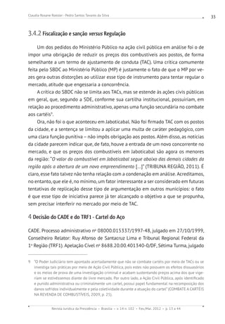 Revista Jurídica da Presidência Brasília v. 14 n. 102 Fev./Mai. 2012 p. 13 a 44
Claudia Rosane Roesler - Pedro Santos Tavares da Silva 33
3.4.2 Fiscalização e sanção versus Regulação
Um dos pedidos do Ministério Público na ação civil pública em análise foi o de
impor uma obrigação de reduzir os preços dos combustíveis aos postos, de forma
semelhante a um termo de ajustamento de conduta (TAC). Uma crítica comumente
feita pelo SBDC ao Ministério Público (MP) é justamente o fato de que o MP por ve-
zes gera outras distorções ao utilizar esse tipo de instrumento para tentar regular o
mercado, atitude que engessaria a concorrência.
A crítica do SBDC não se limita aos TACs, mas se estende às ações civis públicas
em geral, que, segundo a SDE, conforme sua cartilha institucional, possuiriam, em
relação ao procedimento administrativo, apenas uma função secundária no combate
aos cartéis9
.
Ora, não foi o que aconteceu em Jaboticabal. Não foi firmado TAC com os postos
da cidade, e a sentença se limitou a aplicar uma multa de caráter pedagógico, com
uma clara função punitiva – não impôs obrigação aos postos. Além disso, as notícias
da cidade parecem indicar que, de fato, houve a entrada de um novo concorrente no
mercado, e que os preços dos combustíveis em Jaboticabal são agora os menores
da região: “O valor do combustível em Jaboticabal segue abaixo das demais cidades da
região após a abertura de um novo empreendimento [...]” (TRIBUNA REGIÃO, 2011). É
claro, esse fato talvez não tenha relação com a condenação em análise. Acreditamos,
no entanto, que ele é, no mínimo, um fator interessante a ser considerado em futuras
tentativas de replicação desse tipo de argumentação em outros municípios: o fato
é que esse tipo de iniciativa parece já ter alcançado o objetivo a que se propunha,
sem precisar interferir no mercado por meio de TAC.
4 Decisão do CADE e do TRF1 - Cartel do Aço
CADE. Processo administrativo no
08000.015337/1997-48, julgado em 27/10/1999,
Conselheiro Relator: Ruy Afonso de Santacruz Lima e Tribunal Regional Federal da
1a
Região (TRF1). Apelação Cível no
8688.20.00.401340-0/DF, Sétima Turma, julgado
9 “O Poder Judiciário tem apontado acertadamente que não se combate cartéis por meio de TACs ou se
investiga tais práticas por meio de Ação Civil Pública, pois estes não possuem os efeitos dissuasórios
e os meios de prova de uma investigação criminal e acabam sustentando preços acima dos que vige-
riam se estivéssemos diante do livre mercado. Por outro lado, a Ação Civil Pública, após identificado
e punido administrativa ou criminalmente um cartel, possui papel fundamental na recomposição dos
danos sofridos individualmente e pela coletividade durante a atuação do cartel”(COMBATE A CARTÉIS
NA REVENDA DE COMBUSTÍVEIS, 2009, p. 25).
 