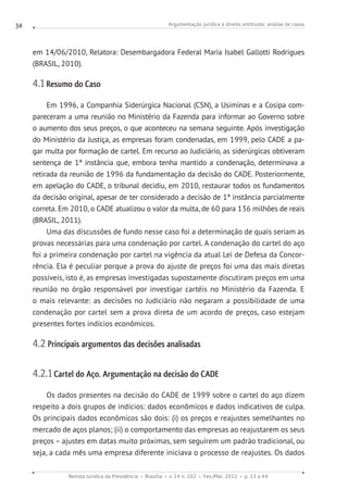 Argumentação jurídica e direito antitruste: análise de casos
Revista Jurídica da Presidência Brasília v. 14 n. 102 Fev./Mai. 2012 p. 13 a 44
34
em 14/06/2010, Relatora: Desembargadora Federal Maria Isabel Gallotti Rodrigues
(BRASIL, 2010).
4.1 Resumo do Caso
Em 1996, a Companhia Siderúrgica Nacional (CSN), a Usiminas e a Cosipa com-
pareceram a uma reunião no Ministério da Fazenda para informar ao Governo sobre
o aumento dos seus preços, o que aconteceu na semana seguinte. Após investigação
do Ministério da Justiça, as empresas foram condenadas, em 1999, pelo CADE a pa-
gar multa por formação de cartel. Em recurso ao Judiciário, as siderúrgicas obtiveram
sentença de 1ª instância que, embora tenha mantido a condenação, determinava a
retirada da reunião de 1996 da fundamentação da decisão do CADE. Posteriormente,
em apelação do CADE, o tribunal decidiu, em 2010, restaurar todos os fundamentos
da decisão original, apesar de ter considerado a decisão de 1ª instância parcialmente
correta. Em 2010, o CADE atualizou o valor da multa, de 60 para 136 milhões de reais
(BRASIL, 2011).
Uma das discussões de fundo nesse caso foi a determinação de quais seriam as
provas necessárias para uma condenação por cartel. A condenação do cartel do aço
foi a primeira condenação por cartel na vigência da atual Lei de Defesa da Concor-
rência. Ela é peculiar porque a prova do ajuste de preços foi uma das mais diretas
possíveis, isto é, as empresas investigadas supostamente discutiram preços em uma
reunião no órgão responsável por investigar cartéis no Ministério da Fazenda. E
o mais relevante: as decisões no Judiciário não negaram a possibilidade de uma
condenação por cartel sem a prova direta de um acordo de preços, caso estejam
presentes fortes indícios econômicos.
4.2 Principais argumentos das decisões analisadas
4.2.1 Cartel do Aço. Argumentação na decisão do CADE
Os dados presentes na decisão do CADE de 1999 sobre o cartel do aço dizem
respeito a dois grupos de indícios: dados econômicos e dados indicativos de culpa.
Os principais dados econômicos são dois: (i) os preços e reajustes semelhantes no
mercado de aços planos; (ii) o comportamento das empresas ao reajustarem os seus
preços – ajustes em datas muito próximas, sem seguirem um padrão tradicional, ou
seja, a cada mês uma empresa diferente iniciava o processo de reajustes. Os dados
 