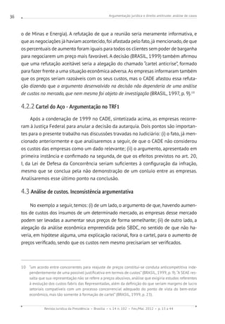 Argumentação jurídica e direito antitruste: análise de casos
Revista Jurídica da Presidência Brasília v. 14 n. 102 Fev./Mai. 2012 p. 13 a 44
36
o de Minas e Energia). A refutação de que a reunião seria meramente informativa, e
que as negociações já haviam acontecido, foi afastada pelo fato, já mencionado, de que
os percentuais de aumento foram iguais para todos os clientes sem poder de barganha
para negociarem um preço mais favorável. A decisão (BRASIL, 1999) também afirmou
que uma refutação aceitável seria a alegação do chamado “cartel anticrise”, formado
para fazer frente a uma situação econômica adversa.As empresas informaram também
que os preços seriam razoáveis com os seus custos, mas o CADE afastou essa refuta-
ção dizendo que o argumento desenvolvido na decisão não dependeria de uma análise
de custos no mercado, que nem mesmo foi objeto de investigação (BRASIL, 1997, p. 9).10
4.2.2 Cartel do Aço - Argumentação no TRF1
Após a condenação de 1999 no CADE, sintetizada acima, as empresas recorre-
ram à Justiça Federal para anular a decisão da autarquia. Dois pontos são importan-
tes para o presente trabalho nas discussões travadas no Judiciário: (i) o fato, já men-
cionado anteriormente e que analisaremos a seguir, de que o CADE não considerou
os custos das empresas como um dado relevante; (ii) o argumento, apresentado em
primeira instância e confirmado na segunda, de que os efeitos previstos no art. 20,
I, da Lei de Defesa da Concorrência seriam suficientes à configuração da infração,
mesmo que se conclua pela não demonstração de um conluio entre as empresas.
Analisaremos esse último ponto na conclusão.
4.3 Análise de custos. Inconsistência argumentativa
No exemplo a seguir, temos: (i) de um lado, o argumento de que, havendo aumen-
tos de custos dos insumos de um determinado mercado, as empresas desse mercado
podem ser levadas a aumentar seus preços de forma semelhante; (ii) de outro lado, a
alegação da análise econômica empreendida pelo SBDC, no sentido de que não ha-
veria, em hipótese alguma, uma explicação racional, fora o cartel, para o aumento de
preços verificado, sendo que os custos nem mesmo precisariam ser verificados.
10 “um acordo entre concorrentes para reajuste de preços constitui-se conduta anticompetitiva inde-
pendentemente de uma possível justificativa em termos de custos” (BRASIL, 1999, p. 9).“A SEAE res-
salta que sua representação não se refere a preços abusivos, análise que exigiria estudos referentes
à evolução dos custos fabris das Representadas, além da definição do que seriam margens de lucro
setoriais compatíveis com um processo concorrencial adequado do ponto de vista do bem-estar
econômico, mas tão somente à formação de cartel” (BRASIL, 1999, p. 23).
 
